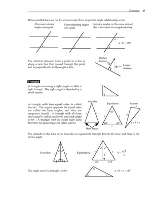 Geometry 45
When parallel lines are cut by a transversal, three important angle relationships exist:
Alternate interior
angles are equal.
a
a
Corresponding angles
are equal.
c
c
Interior angles on the same side of
the transversal are supplementary.
a
a + b = 180˚
b
The shortest distance from a point to a line is
along a new line that passed through the point
and is perpendicular to the original line.
Shortest
distance
Longer
distance
Triangles
A triangle containing a right angle is called a
right triangle. The right angle is denoted by a
small square:
A triangle with two equal sides is called
isosceles. The angles opposite the equal sides
are called the base angles, and they are
congruent (equal). A triangle with all three
sides equal is called equilateral, and each angle
is 60°. A triangle with no equal sides (and
therefore no equal angles) is called scalene:
Base angles
x x
Isosceles
Equilateral
x
x
x
60˚
60˚
60˚
Scalene
a
b
c
a ≠ b ≠ c
The altitude to the base of an isosceles or equilateral triangle bisects the base and bisects the
vertex angle:
Isosceles: s s
° °
a a
Equilateral:
s/2 s/2
s s
h
°
° a
a
h =
s 3
2
The angle sum of a triangle is 180°:
a
b
c
a + b + c = 180˚
 