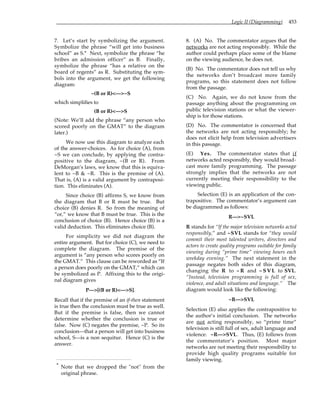 Logic II (Diagramming) 453
7. Let’s start by symbolizing the argument.
Symbolize the phrase “will get into business
school” as S.* Next, symbolize the phrase “he
bribes an admission officer” as B. Finally,
symbolize the phrase “has a relative on the
board of regents” as R. Substituting the sym-
bols into the argument, we get the following
diagram:
~(B or R)<—>~S
which simplifies to
(B or R)<—>S
(Note: We’ll add the phrase “any person who
scored poorly on the GMAT” to the diagram
later.)
We now use this diagram to analyze each
of the answer-choices. As for choice (A), from
~S we can conclude, by applying the contra-
positive to the diagram, ~(B or R). From
DeMorgan’s laws, we know that this is equiva-
lent to ~B & ~R. This is the premise of (A).
That is, (A) is a valid argument by contraposi-
tion. This eliminates (A).
Since choice (B) affirms S, we know from
the diagram that B or R must be true. But
choice (B) denies R. So from the meaning of
“or,” we know that B must be true. This is the
conclusion of choice (B). Hence choice (B) is a
valid deduction. This eliminates choice (B).
For simplicity we did not diagram the
entire argument. But for choice (C), we need to
complete the diagram. The premise of the
argument is “any person who scores poorly on
the GMAT.” This clause can be reworded as “If
a person does poorly on the GMAT,” which can
be symbolized as P. Affixing this to the origi-
nal diagram gives
P—>[(B or R)<—>S].
Recall that if the premise of an if-then statement
is true then the conclusion must be true as well.
But if the premise is false, then we cannot
determine whether the conclusion is true or
false. Now (C) negates the premise, ~P. So its
conclusion—that a person will get into business
school, S—is a non sequitur. Hence (C) is the
answer.
* Note that we dropped the "not" from the
original phrase.
8. (A) No. The commentator argues that the
networks are not acting responsibly. While the
author could perhaps place some of the blame
on the viewing audience, he does not.
(B) No. The commentator does not tell us why
the networks don’t broadcast more family
programs, so this statement does not follow
from the passage.
(C) No. Again, we do not know from the
passage anything about the programming on
public television stations or what the viewer-
ship is for those stations.
(D) No. The commentator is concerned that
the networks are not acting responsibly; he
does not elicit help from television advertisers
in this passage.
(E) Yes. The commentator states that if
networks acted responsibly, they would broad-
cast more family programming. The passage
strongly implies that the networks are not
currently meeting their responsibility to the
viewing public.
Selection (E) is an application of the con-
trapositive. The commentator’s argument can
be diagrammed as follows:
R—>~SVL
R stands for “If the major television networks acted
responsibly,” and ~SVL stands for “they would
commit their most talented writers, directors and
actors to create quality programs suitable for family
viewing during “prime time” viewing hours each
weekday evening.” The next statement in the
passage negates both sides of this diagram,
changing the R to ~ R and ~ S V L to SVL.
“Instead, television programming is full of sex,
violence, and adult situations and language.” The
diagram would look like the following:
~R—>SVL
Selection (E) also applies the contrapositive to
the author’s initial conclusion. The networks
are not acting responsibly, so “prime time”
television is still full of sex, adult language and
violence. ~R—>SVL. Thus, (E) follows from
the commentator’s position. Most major
networks are not meeting their responsibility to
provide high quality programs suitable for
family viewing.
 