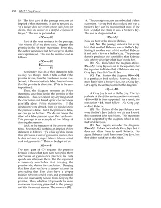 458 GMAT Prep Course
18. The first part of the passage contains an
implied if-then statement. It can be restated as,
“If a lawyer does not return phone calls from her
clients, then she cannot be a skillful, experienced
lawyer.” This can be pictured as
~PC—>~SE
Part of the next sentence in the passage,
“she returns all of my phone calls,” negates the
premise in the “if-then” statement. From this,
the author concludes that her lawyer is skillful
and experienced. This can be summarized as
follows:
~PC—>~SE
PC
∴
∴
∴
∴ SE
Remember that an if-then statement tells
us only two things: First, it tells us that if the
premise is true, then the conclusion is also true.
Second, if the conclusion is false, then we know
that the premise is also false. (This is the con-
trapositive.).
Thus, the diagram presents an if-then
statement, and then denies the premise of the
statement. Thus, we cannot say anything about
the conclusion, not based upon what we know
generally about if-then statements. If the
conclusion were denied, then we would know
the premise is false. But if the premise is false,
we can go no further. We do not know the
effect of a false premise upon the conclusion.
This passage is an example of the fallacy of
denying the premise.
Look at the structure of the answer selec-
tions. Selection (D) contains an implied if-then
statement as follows: “If a school-age child spends
three afternoons a week at gymnastics practice, then
he does not have a proper balance between school
work and gymnastics.” This can be depicted as
3G—>~B
The next part of (D) negates the premise
because it states that Tom does not spend three
afternoons at gymnastics practice; he only
spends one afternoon there. But the argument
erroneously concludes that denying the
premise also denies the conclusion. Denying
that Tom does not have a proper balance (or
concluding that Tom does have a proper
balance between school work and gymnastics)
does not necessarily follow from denying the
premise. Thus, selection (D) presents the same
erroneous reasoning presented in the passage
and it is the correct answer. The answer is (D).
19. The passage contains an embedded if-then
statement. “Every bird that scolded me was a
Steller’s Jay” can be transformed into: If the
bird scolded me, then it was a Steller’s Jay.
This can be diagrammed as
BS—>SJ
Now we turn to the answer-choices.
(A). No. The passage indicates that every
bird that scolded Rebecca was a Steller’s Jay.
Stating it another way, a bird scolded Rebecca
if and only if it was a Steller’s Jay. The passage
doesn’t preclude the possibility that Rebecca
saw other types of jays that didn’t scold her.
(B) No. Remember the diagram above,
BS—>SJ. Gray Jays are not in the equation, but
the equation indicates that if Rebecca saw any
Gray Jays, they didn’t scold her.
(C) Yes. Review the diagram, BS—>SJ.
If a particular bird scolded Rebecca, then it
must have been a Steller’s Jay, not a Gray Jay.
Let’s apply the contrapositive to the diagram:
~SJ—>~BS
A Gray Jay is not a Steller Jay. The hy-
pothesis of the if-then contrapositive statement,
~SJ—>~BS, is thus supported. As a result, the
conclusion ~BS, must follow. No Gray Jays
scolded Rebecca.
(D) No. Unless all the jays Rebecca saw
were Steller’s Jays (which we do not know),
this statement does not follow. This statement
is not supported by the diagram, which is lim-
ited to Steller Jays.
(E) No. Again, consider the diagram,
BS—>SJ. It does not exclude Gray Jays, but it
does not allow them to scold Rebecca. So
again, Rebecca could have seen Gray Jays, but
they didn’t scold her as she hiked.
 