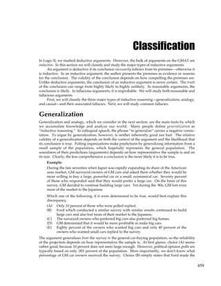 459
Classification
In Logic II, we studied deductive arguments. However, the bulk of arguments on the GMAT are
inductive. In this section we will classify and study the major types of inductive arguments.
An argument is deductive if its conclusion necessarily follows from its premises—otherwise it
is inductive. In an inductive argument, the author presents the premises as evidence or reasons
for the conclusion. The validity of the conclusion depends on how compelling the premises are.
Unlike deductive arguments, the conclusion of an inductive argument is never certain. The truth
of the conclusion can range from highly likely to highly unlikely. In reasonable arguments, the
conclusion is likely. In fallacious arguments, it is improbable. We will study both reasonable and
fallacious arguments.
First, we will classify the three major types of inductive reasoning—generalization, analogy,
and causal—and their associated fallacies. Next, we will study common fallacies.
Generalization
Generalization and analogy, which we consider in the next section, are the main tools by which
we accumulate knowledge and analyze our world. Many people define generalization as
“inductive reasoning.” In colloquial speech, the phrase “to generalize” carries a negative conno-
tation. To argue by generalization, however, is neither inherently good nor bad. The relative
validity of a generalization depends on both the context of the argument and the likelihood that
its conclusion is true. Polling organizations make predictions by generalizing information from a
small sample of the population, which hopefully represents the general population. The
soundness of their predictions (arguments) depends on how representative the sample is and on
its size. Clearly, the less comprehensive a conclusion is the more likely it is to be true.
Example:
During the late seventies when Japan was rapidly expanding its share of the American
auto market, GM surveyed owners of GM cars and asked them whether they would be
more willing to buy a large, powerful car or a small, economical car. Seventy percent
of those who responded said that they would prefer a large car. On the basis of this
survey, GM decided to continue building large cars. Yet during the ‘80s, GM lost even
more of the market to the Japanese.
Which one of the following, if it were determined to be true, would best explain this
discrepancy.
(A) Only 10 percent of those who were polled replied.
(B) Ford which conducted a similar survey with similar results continued to build
large cars and also lost more of their market to the Japanese.
(C) The surveyed owners who preferred big cars also preferred big homes.
(D) GM determined that it would be more profitable to make big cars.
(E) Eighty percent of the owners who wanted big cars and only 40 percent of the
owners who wanted small cars replied to the survey.
The argument generalizes from the survey to the general car-buying population, so the reliability
of the projection depends on how representative the sample is. At first glance, choice (A) seems
rather good, because 10 percent does not seem large enough. However, political opinion polls are
typically based on only .001 percent of the population. More importantly, we don’t know what
percentage of GM car owners received the survey. Choice (B) simply states that Ford made the
 