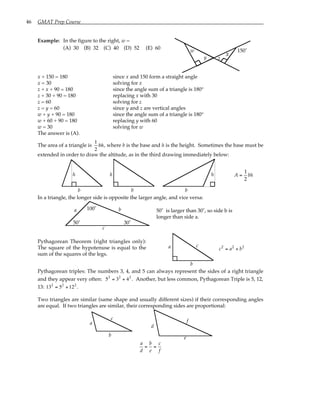 46 GMAT Prep Course
Example: In the figure to the right, w =
(A) 30 (B) 32 (C) 40 (D) 52 (E) 60
150˚
x
y
w
z
x + 150 = 180 since x and 150 form a straight angle
x = 30 solving for x
z + x + 90 = 180 since the angle sum of a triangle is 180°
z + 30 + 90 = 180 replacing x with 30
z = 60 solving for z
z = y = 60 since y and z are vertical angles
w + y + 90 = 180 since the angle sum of a triangle is 180°
w + 60 + 90 = 180 replacing y with 60
w = 30 solving for w
The answer is (A).
The area of a triangle is
1
2
bh, where b is the base and h is the height. Sometimes the base must be
extended in order to draw the altitude, as in the third drawing immediately below:
h
b
h h
b b
A =
1
2
bh
In a triangle, the longer side is opposite the larger angle, and vice versa:
100˚
50˚ 30˚
a
c
b 50˚ is larger than 30˚, so side b is
longer than side a.
Pythagorean Theorem (right triangles only):
The square of the hypotenuse is equal to the
sum of the squares of the legs.
a
b
c
c2
= a2
+ b2
Pythagorean triples: The numbers 3, 4, and 5 can always represent the sides of a right triangle
and they appear very often: 52
= 32
+ 42
. Another, but less common, Pythagorean Triple is 5, 12,
13: 132
= 52
+122
.
Two triangles are similar (same shape and usually different sizes) if their corresponding angles
are equal. If two triangles are similar, their corresponding sides are proportional:
a
b
c
d
e
f
a
d
=
b
e
=
c
f
 