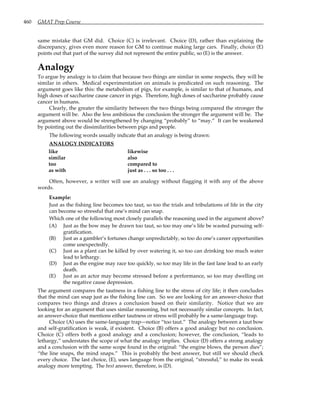 460 GMAT Prep Course
same mistake that GM did. Choice (C) is irrelevant. Choice (D), rather than explaining the
discrepancy, gives even more reason for GM to continue making large cars. Finally, choice (E)
points out that part of the survey did not represent the entire public, so (E) is the answer.
Analogy
To argue by analogy is to claim that because two things are similar in some respects, they will be
similar in others. Medical experimentation on animals is predicated on such reasoning. The
argument goes like this: the metabolism of pigs, for example, is similar to that of humans, and
high doses of saccharine cause cancer in pigs. Therefore, high doses of saccharine probably cause
cancer in humans.
Clearly, the greater the similarity between the two things being compared the stronger the
argument will be. Also the less ambitious the conclusion the stronger the argument will be. The
argument above would be strengthened by changing “probably” to “may.” It can be weakened
by pointing out the dissimilarities between pigs and people.
The following words usually indicate that an analogy is being drawn:
ANALOGY INDICATORS
like likewise
similar also
too compared to
as with just as . . . so too . . .
Often, however, a writer will use an analogy without flagging it with any of the above
words.
Example:
Just as the fishing line becomes too taut, so too the trials and tribulations of life in the city
can become so stressful that one’s mind can snap.
Which one of the following most closely parallels the reasoning used in the argument above?
(A) Just as the bow may be drawn too taut, so too may one’s life be wasted pursuing self-
gratification.
(B) Just as a gambler’s fortunes change unpredictably, so too do one’s career opportunities
come unexpectedly.
(C) Just as a plant can be killed by over watering it, so too can drinking too much water
lead to lethargy.
(D) Just as the engine may race too quickly, so too may life in the fast lane lead to an early
death.
(E) Just as an actor may become stressed before a performance, so too may dwelling on
the negative cause depression.
The argument compares the tautness in a fishing line to the stress of city life; it then concludes
that the mind can snap just as the fishing line can. So we are looking for an answer-choice that
compares two things and draws a conclusion based on their similarity. Notice that we are
looking for an argument that uses similar reasoning, but not necessarily similar concepts. In fact,
an answer-choice that mentions either tautness or stress will probably be a same-language trap.
Choice (A) uses the same-language trap—notice “too taut.” The analogy between a taut bow
and self-gratification is weak, if existent. Choice (B) offers a good analogy but no conclusion.
Choice (C) offers both a good analogy and a conclusion; however, the conclusion, “leads to
lethargy,” understates the scope of what the analogy implies. Choice (D) offers a strong analogy
and a conclusion with the same scope found in the original: “the engine blows, the person dies”;
“the line snaps, the mind snaps.” This is probably the best answer, but still we should check
every choice. The last choice, (E), uses language from the original, “stressful,” to make its weak
analogy more tempting. The best answer, therefore, is (D).
 