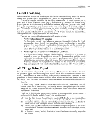 Classification 461
Causal Reasoning
Of the three types of inductive reasoning we will discuss, causal reasoning is both the weakest
and the most prone to fallacy. Nevertheless, it is a useful and common method of thought.
To argue by causation is to claim that one thing causes another. A causal argument can be
either weak or strong depending on the context. For example, to claim that you won the lottery
because you saw a shooting star the night before is clearly fallacious. However, most people
believe that smoking causes cancer because cancer often strikes those with a history of cigarette
use. Although the connection between smoking and cancer is virtually certain, as with all induc-
tive arguments it can never be 100 percent certain. Cigarette companies have claimed that there
may be a genetic predisposition in some people to both develop cancer and crave nicotine.
Although this claim is highly improbable, it is conceivable.
There are two common fallacies associated with causal reasoning:
1. Confusing Correlation with Causation.
To claim that A caused B merely because A occurred immediately before B is clearly
questionable. It may be only coincidental that they occurred together, or something
else may have caused them to occur together. For example, the fact that insomnia and
lack of appetite often occur together does not mean that one necessarily causes the
other. They may both be symptoms of an underlying condition.
2. Confusing Necessary Conditions with Sufficient Conditions.
A is necessary for B means “B cannot occur without A.” A is sufficient for B means “A
causes B to occur, but B can still occur without A.” For example, a small tax base is
sufficient to cause a budget deficit, but excessive spending can cause a deficit even with
a large tax base. A common fallacy is to assume that a necessary condition is sufficient
to cause a situation. For example, to win a modern war it is necessary to have modern,
high-tech equipment, but it is not sufficient, as Iraq discovered in the Persian Gulf War.
All Things Being Equal
This rather amorphous category is the source of many GMAT questions. Usually, two situations
are given that appear similar in all important aspects. From these two apparently similar situa-
tions, a conclusion will be drawn that may be surprising or contradictory. Your task in these
problems is to show or speculate that there is a critical dissimilarity between the two situations
(i.e., Not All Things Are Equal). The following example is a classic all-things-being-equal question.
Example:
The Blane County District Attorney claims that her senior assistant, Tom Feather, is the best
criminal prosecutor in Blane County. Inexplicably, a much lower percentage of the criminal
defendants Mr. Feather prosecutes are convicted of serious crimes than criminal defendants
tried by other prosecutors.
Which one of the following selections goes farthest in crediting both the district attorney’s
confidence in Mr. Feather and Mr. Feather’s low conviction rate?
(A) Since the Blane County District Attorney appointed Mr. Feather as her senior assistant,
her judgment would be questioned if she didn’t claim that Mr. Feather is the best.
(B) The district attorney followed established procedure in promoting Mr. Feather to
senior assistant from among the ranks of assistant district attorneys.
(C) Several years ago, Mr. Feather was involved in training attorneys new to the district
attorney’s office, and he trained a number of the assistant district attorneys currently
on the staff.
(D) In the district attorney’s office, the weakest, most difficult cases are usually assigned to
Mr. Feather.
 