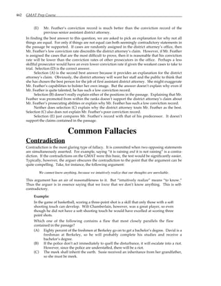 462 GMAT Prep Course
(E) Mr. Feather’s conviction record is much better than the conviction record of the
previous senior assistant district attorney.
In finding the best answer to this question, we are asked to pick an explanation for why not all
things are equal. For only if things are not equal can both seemingly contradictory statements in
the passage be supported. If cases are randomly assigned in the district attorney’s office, then
Mr. Feather’s low conviction rate discredits the district attorney’s claim. However, if Mr. Feather
is assigned the cases that are the most difficult to prove, then it is reasonable that his conviction
rate will be lower than the conviction rates of other prosecutors in the office. Perhaps a less
skillful prosecutor would have an even lower conviction rate if given the weakest cases to take to
trial. Selection (D) is the correct answer.
Selection (A) is the second best answer because it provides an explanation for the district
attorney’s claim. Obviously, the district attorney will want her staff and the public to think that
she has chosen the best person for the job of first assistant district attorney. She might exaggerate
Mr. Feather’s capabilities to bolster her own image. But the answer doesn’t explain why even if
Mr. Feather is quite talented, he has such a low conviction record.
Selection (B) doesn’t really explain either of the positions in the passage. Explaining that Mr.
Feather was promoted from within the ranks doesn’t support the district attorney’s claim about
Mr. Feather’s prosecuting abilities or explain why Mr. Feather has such a low conviction record.
Neither does selection (C) explain why the district attorney touts Mr. Feather as the best.
Selection (C) also does not explain Mr. Feather’s poor conviction record.
Selection (E) just compares Mr. Feather’s record with that of his predecessor. It doesn’t
support the claims contained in the passage.
Common Fallacies
Contradiction
Contradiction is the most glaring type of fallacy. It is committed when two opposing statements
are simultaneously asserted. For example, saying “it is raining and it is not raining” is a contra-
diction. If the contradictions on the GMAT were this basic, the test would be significantly easier.
Typically, however, the arguer obscures the contradiction to the point that the argument can be
quite compelling. Take, for instance, the following argument:
We cannot know anything, because we intuitively realize that our thoughts are unreliable.
This argument has an air of reasonableness to it. But “intuitively realize” means “to know.”
Thus the arguer is in essence saying that we know that we don’t know anything. This is self-
contradictory.
Example:
In the game of basketball, scoring a three-point shot is a skill that only those with a soft
shooting touch can develop. Wilt Chamberlain, however, was a great player, so even
though he did not have a soft shooting touch he would have excelled at scoring three
point shots.
Which one of the following contains a flaw that most closely parallels the flaw
contained in the passage?
(A) Eighty percent of the freshmen at Berkeley go on to get a bachelor’s degree. David is a
freshman at Berkeley, so he will probably complete his studies and receive a
bachelor’s degree.
(B) If the police don’t act immediately to quell the disturbance, it will escalate into a riot.
However, since the police are understaffed, there will be a riot.
(C) The meek shall inherit the earth. Susie received an inheritance from her grandfather,
so she must be meek.
 