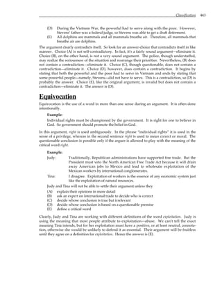 Classification 463
(D) During the Vietnam War, the powerful had to serve along with the poor. However,
Stevens’ father was a federal judge, so Stevens was able to get a draft deferment.
(E) All dolphins are mammals and all mammals breathe air. Therefore, all mammals that
breathe air are dolphins.
The argument clearly contradicts itself. So look for an answer-choice that contradicts itself in like
manner. Choice (A) is not self-contradictory. In fact, it’s a fairly sound argument—eliminate it.
Choice (B), on the other hand, is not a very sound argument. The police, though understaffed,
may realize the seriousness of the situation and rearrange their priorities. Nevertheless, (B) does
not contain a contradiction—eliminate it. Choice (C), though questionable, does not contain a
contradiction—eliminate it. Choice (D), however, does contain a contradiction. It begins by
stating that both the powerful and the poor had to serve in Vietnam and ends by stating that
some powerful people—namely, Stevens—did not have to serve. This is a contradiction, so (D) is
probably the answer. Choice (E), like the original argument, is invalid but does not contain a
contradiction—eliminate it. The answer is (D).
Equivocation
Equivocation is the use of a word in more than one sense during an argument. It is often done
intentionally.
Example:
Individual rights must be championed by the government. It is right for one to believe in
God. So government should promote the belief in God.
In this argument, right is used ambiguously. In the phrase “individual rights” it is used in the
sense of a privilege, whereas in the second sentence right is used to mean correct or moral. The
questionable conclusion is possible only if the arguer is allowed to play with the meaning of the
critical word right.
Example:
Judy: Traditionally, Republican administrations have supported free trade. But the
President must veto the North American Free Trade Act because it will drain
away American jobs to Mexico and lead to wholesale exploitation of the
Mexican workers by international conglomerates.
Tina: I disagree. Exploitation of workers is the essence of any economic system just
like the exploitation of natural resources.
Judy and Tina will not be able to settle their argument unless they
(A) explain their opinions in more detail
(B) ask an expert on international trade to decide who is correct
(C) decide whose conclusion is true but irrelevant
(D) decide whose conclusion is based on a questionable premise
(E) define a critical word
Clearly, Judy and Tina are working with different definitions of the word exploitation. Judy is
using the meaning that most people attribute to exploitation—abuse. We can’t tell the exact
meaning Tina intends, but for her exploitation must have a positive, or at least neutral, connota-
tion, otherwise she would be unlikely to defend it as essential. Their argument will be fruitless
until they agree on a definition for exploitation. Hence the answer is (E).
 