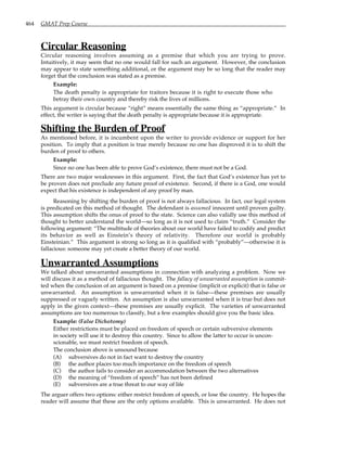 464 GMAT Prep Course
Circular Reasoning
Circular reasoning involves assuming as a premise that which you are trying to prove.
Intuitively, it may seem that no one would fall for such an argument. However, the conclusion
may appear to state something additional, or the argument may be so long that the reader may
forget that the conclusion was stated as a premise.
Example:
The death penalty is appropriate for traitors because it is right to execute those who
betray their own country and thereby risk the lives of millions.
This argument is circular because “right” means essentially the same thing as “appropriate.” In
effect, the writer is saying that the death penalty is appropriate because it is appropriate.
Shifting the Burden of Proof
As mentioned before, it is incumbent upon the writer to provide evidence or support for her
position. To imply that a position is true merely because no one has disproved it is to shift the
burden of proof to others.
Example:
Since no one has been able to prove God’s existence, there must not be a God.
There are two major weaknesses in this argument. First, the fact that God’s existence has yet to
be proven does not preclude any future proof of existence. Second, if there is a God, one would
expect that his existence is independent of any proof by man.
Reasoning by shifting the burden of proof is not always fallacious. In fact, our legal system
is predicated on this method of thought. The defendant is assumed innocent until proven guilty.
This assumption shifts the onus of proof to the state. Science can also validly use this method of
thought to better understand the world—so long as it is not used to claim “truth.” Consider the
following argument: “The multitude of theories about our world have failed to codify and predict
its behavior as well as Einstein’s theory of relativity. Therefore our world is probably
Einsteinian.” This argument is strong so long as it is qualified with “probably”—otherwise it is
fallacious: someone may yet create a better theory of our world.
Unwarranted Assumptions
We talked about unwarranted assumptions in connection with analyzing a problem. Now we
will discuss it as a method of fallacious thought. The fallacy of unwarranted assumption is commit-
ted when the conclusion of an argument is based on a premise (implicit or explicit) that is false or
unwarranted. An assumption is unwarranted when it is false—these premises are usually
suppressed or vaguely written. An assumption is also unwarranted when it is true but does not
apply in the given context—these premises are usually explicit. The varieties of unwarranted
assumptions are too numerous to classify, but a few examples should give you the basic idea.
Example: (False Dichotomy)
Either restrictions must be placed on freedom of speech or certain subversive elements
in society will use it to destroy this country. Since to allow the latter to occur is uncon-
scionable, we must restrict freedom of speech.
The conclusion above is unsound because
(A) subversives do not in fact want to destroy the country
(B) the author places too much importance on the freedom of speech
(C) the author fails to consider an accommodation between the two alternatives
(D) the meaning of “freedom of speech” has not been defined
(E) subversives are a true threat to our way of life
The arguer offers two options: either restrict freedom of speech, or lose the country. He hopes the
reader will assume that these are the only options available. This is unwarranted. He does not
 