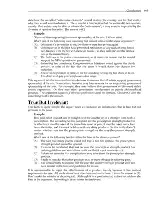 Classification 465
state how the so-called “subversive elements” would destroy the country, nor for that matter
why they would want to destroy it. There may be a third option that the author did not mention;
namely, that society may be able to tolerate the “subversives”; it may even be improved by the
diversity of opinion they offer. The answer is (C).
Example:
Of course Steve supports government sponsorship of the arts. He’s an artist.
Which one of the following uses reasoning that is most similar to the above argument?
(A) Of course if a person lies to me, I will never trust that person again.
(B) Conservatives in the past have prevented ratification of any nuclear arms limita-
tion treaties with the Soviet Union (or Russia), so they will prevent the ratifica-
tion of the current treaty.
(C) Mr. Sullivan is the police commissioner, so it stands to reason that he would
support the NRA’s position on gun control.
(D) Following her conscience, Congresswoman Martinez voted against the death
penalty, in spite of the fact that she knew it would doom her chances for
reelection.
(E) You’re in no position to criticize me for avoiding paying my fair share of taxes.
You don’t even pay your employees a fair wage.
This argument is fallacious—and unfair—because it assumes that all artists support government
sponsorship of the arts. Some artists, however, may have reasons for not supporting government
sponsorship of the arts. For example, they may believe that government involvement stifles
artistic expression. Or they may reject government involvement on purely philosophical
grounds. The argument suggests a person’s profession taints his opinion. Choice (C) does the
same thing, so it is the answer.
True But Irrelevant
This tactic is quite simple: the arguer bases a conclusion on information that is true but not
germane to the issue.
Example:
This pain relief product can be bought over the counter or in a stronger form with a
prescription. But according to this pamphlet, for the prescription strength product to
be effective it must be taken at the immediate onset of pain, it must be taken every four
hours thereafter, and it cannot be taken with any dairy products. So it actually doesn’t
matter whether you use the prescription strength or the over-the-counter strength
product.
Which one of the following best identifies the flaw in the above argument?
(A) The fact that many people could not live a full life without the prescription
strength product cannot be ignored.
(B) It cannot be concluded that just because the prescription strength product has
certain guidelines and restrictions on its use that it is not more effective.
(C) It does not consider that complications may arise from the prescription strength
product.
(D) It fails to consider that other products may be more effective in relieving pain.
(E) It is unreasonable to assume that the over-the-counter strength product does not
have similar restrictions and guidelines for its use.
It is unreasonable to reject the effectiveness of a product merely because it has modest
requirements for use. All medications have directions and restrictions. Hence the answer is (B).
Don’t make the mistake of choosing (A). Although it is a good rebuttal, it does not address the
flaw in the argument. Interestingly, it too is true but irrelevant.
 