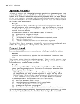 466 GMAT Prep Course
Appeal to Authority
To appeal to authority is to cite an expert’s opinion as support for one’s own opinion. This
method of thought is not necessarily fallacious. Clearly, the reasonableness of the argument
depends on the “expertise” of the person being cited and whether he or she is an expert in a field
relevant to the argument. Appealing to a doctor’s authority on a medical issue, for example,
would be reasonable; but if the issue is about dermatology and the doctor is an orthopedist, then
the argument would be questionable.
Example:
The legalization of drugs is advocated by no less respectable people than William F.
Buckley and federal judge Edmund J. Reinholt. These people would not propose a
social policy that is likely to be harmful. So there is little risk in experimenting with a
one-year legalization of drugs.
In presenting her position the author does which one of the following?
(A) Argues from the specific to the general.
(B) Attacks the motives of her opponents.
(C) Uses the positions of noted social commentators to support her position.
(D) Argues in a circular manner.
(E) Claims that her position is correct because others cannot disprove it.
The only evidence that the author gives to support her position is that respected people agree
with her. She is appealing to the authority of others. Thus, the answer is (C).
Personal Attack
In a personal attack (ad hominem), a person’s character is challenged instead of her opinions.
Example:
Politician: How can we trust my opponent to be true to the voters? He isn’t true to his
wife!
This argument is weak because it attacks the opponent’s character, not his positions. Some
people may consider fidelity a prerequisite for public office. History, however, shows no correla-
tion between fidelity and great political leadership.
Example:
A reporter responded with the following to the charge that he resorted to tabloid jour-
nalism when he rummaged through and reported on the contents of garbage taken
from the home of Henry Kissinger.
“Of all the printed commentary . . . only a few editorial writers thought to express
the obvious point that when it comes to invasion of privacy, the man who as
National Security Advisor helped to bug the home phones of his own staff members
is one of our nation’s leading practitioners.”—Washington Monthly, October 1975
In defending his actions, the reporter does which one of the following?
(A) Attacks the character of Henry Kissinger.
(B) Claims Henry Kissinger caused the reporter to act as he did.
(C) Claims that “bugging” is not an invasion of privacy.
(D) Appeals to the authority of editorial writers.
(E) Claims that his actions were justified because no one was able to show otherwise.
The reporter justifies his actions by claiming that Kissinger is guilty of wrong doing. So, instead
of addressing the question, he attacks the character of Henry Kissinger. The answer is (A).
 
