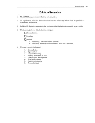 Classification 467
Points to Remember
1. Most GMAT arguments are inductive, not deductive.
2. An argument is inductive if its conclusion does not necessarily follow from its premises—
otherwise it is deductive.
3. Unlike with deductive arguments, the conclusion of an inductive argument is never certain.
4. The three major types of inductive reasoning are
Generalization
Analogy
Causal
a. Confusing Correlation with Causation
b. Confusing Necessary Conditions with Sufficient Conditions
5. The most common fallacies are
1. Contradiction
2. Equivocation
3. Circular Reasoning
4. Shifting the Burden of Proof
5. Unwarranted Assumptions
6. True but Irrelevant
7. Appeal to Authority
8. Personal Attack
 