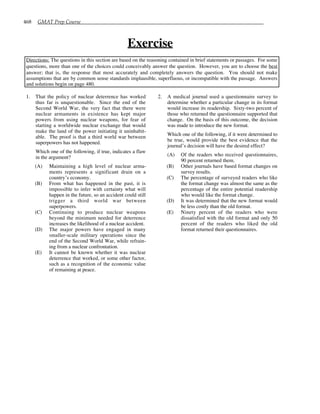 468 GMAT Prep Course
Exercise
Directions: The questions in this section are based on the reasoning contained in brief statements or passages. For some
questions, more than one of the choices could conceivably answer the question. However, you are to choose the best
answer; that is, the response that most accurately and completely answers the question. You should not make
assumptions that are by common sense standards implausible, superfluous, or incompatible with the passage. Answers
and solutions begin on page 480.
1. That the policy of nuclear deterrence has worked
thus far is unquestionable. Since the end of the
Second World War, the very fact that there were
nuclear armaments in existence has kept major
powers from using nuclear weapons, for fear of
starting a worldwide nuclear exchange that would
make the land of the power initiating it uninhabit-
able. The proof is that a third world war between
superpowers has not happened.
Which one of the following, if true, indicates a flaw
in the argument?
(A) Maintaining a high level of nuclear arma-
ments represents a significant drain on a
country’s economy.
(B) From what has happened in the past, it is
impossible to infer with certainty what will
happen in the future, so an accident could still
trigger a third world war between
superpowers.
(C) Continuing to produce nuclear weapons
beyond the minimum needed for deterrence
increases the likelihood of a nuclear accident.
(D) The major powers have engaged in many
smaller-scale military operations since the
end of the Second World War, while refrain-
ing from a nuclear confrontation.
(E) It cannot be known whether it was nuclear
deterrence that worked, or some other factor,
such as a recognition of the economic value
of remaining at peace.
2. A medical journal used a questionnaire survey to
determine whether a particular change in its format
would increase its readership. Sixty-two percent of
those who returned the questionnaire supported that
change. On the basis of this outcome, the decision
was made to introduce the new format.
Which one of the following, if it were determined to
be true, would provide the best evidence that the
journal’s decision will have the desired effect?
(A) Of the readers who received questionnaires,
90 percent returned them.
(B) Other journals have based format changes on
survey results.
(C) The percentage of surveyed readers who like
the format change was almost the same as the
percentage of the entire potential readership
who would like the format change.
(D) It was determined that the new format would
be less costly than the old format.
(E) Ninety percent of the readers who were
dissatisfied with the old format and only 50
percent of the readers who liked the old
format returned their questionnaires.
 