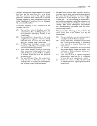Classification 469
3. In Brazil, side-by-side comparisons of Africanized
honeybees and the native honeybees have shown
that the Africanized bees are far superior honey
producers. Therefore, there is no reason to fear that
domestic commercial honey production will decline
in the United States if local honeybees are displaced
by Africanized honeybees.
Each of the following, if true, would weaken the
argument EXCEPT:
(A) The honeybees native to Brazil are not of the
same variety as those most frequently used in
the commercial beekeeping industry in the
United States.
(B) Commercial honey production is far more
complicated and expensive with Africanized
honeybees than it is with the more docile
honeybees common in the United States.
(C) If Africanized honeybees replace local
honeybees, certain types of ornamental trees
will be less effectively pollinated.
(D) In the United States a significant proportion
of the commercial honey supply comes from
hobby beekeepers, many of whom are likely
to abandon beekeeping with the influx of
Africanized bees.
(E) The area of Brazil where the comparative
study was done is far better suited to the
foraging habits of the Africanized honeybees
than are most areas of the United States.
4. For a television program about astrology, investiga-
tors went into the street and found twenty volunteers
born under the sign of Gemini who were willing to
be interviewed on the program and to take a per-
sonality test. The test confirmed the investigators’
personal impressions that each of the volunteers was
more sociable and extroverted than people are on
average. This modest investigation thus supports
the claim that one’s astrological birth sign influ-
ences one’s personality.
Which one of the following, if true, indicates the
most serious flaw in the method used by the
investigators?
(A) The personality test was not administered or
scored personally by the investigators.
(B) People born under astrological signs other
than Gemini have been judged by astrologers
to be much less sociable than those born
under Gemini.
(C) The personal impressions the investigators
first formed of other people have tended to be
confirmed by the investigators’ later experi-
ence of those people.
(D) There is not likely to be a greater proportion
of people born under the sign of Gemini on
the street than in the population as a whole.
(E) People who are not sociable and extroverted
are not likely to agree to participate in such an
investigation.
 