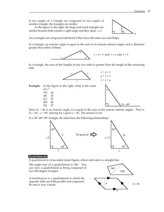 Geometry 47
If two angles of a triangle are congruent to two angles of
another triangle, the triangles are similar.
In the figure to the right, the large and small triangles are
similar because both contain a right angle and they share ∠A.
A
Two triangles are congruent (identical) if they have the same size and shape.
In a triangle, an exterior angle is equal to the sum of its remote interior angles and is therefore
greater than either of them:
e
a
b
e = a + b and e > a and e > b
In a triangle, the sum of the lengths of any two sides is greater than the length of the remaining
side:
x y
z
x + y > z
y + z > x
x + z > y
Example: In the figure to the right, what is the value
of x ?
(A) 30
(B) 32
(C) 35
(D) 40
(E) 47
x
2x + 60
Since 2x + 60 is an exterior angle, it is equal to the sum of the remote interior angles. That is,
2x + 60 = x + 90. Solving for x gives x = 30. The answer is (A).
In a 30°–60°–90° triangle, the sides have the following relationships:
60°
2
30°
1
3
In general
F
60°
2x
30°
x
3
x
Quadrilaterals
A quadrilateral is a four-sided closed figure, where each side is a straight line.
The angle sum of a quadrilateral is 360˚. You
can view a quadrilateral as being composed of
two 180-degree triangles:
180˚
180˚
A parallelogram is a quadrilateral in which the
opposite sides are both parallel and congruent.
Its area is base × height:
h
b
A = bh
 