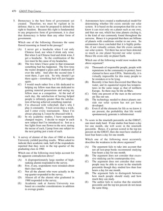 470 GMAT Prep Course
5. Democracy is the best form of government yet
created. Therefore, we must be vigilant in its
defense; that is, we must be prepared to defend the
right to freedom. Because this right is fundamental
to any progressive form of government, it is clear
that democracy is better than any other form of
government.
Which one of the following illustrates the same
flawed reasoning as found in the passage?
(A) I never get a headache when I eat only
Chinese food, nor when I drink only wine.
But when I eat Chinese food and drink wine, I
get a headache. So the combination of the
two must be the cause of my headaches.
(B) The two times I have gone to that restaurant
something bad has happened. The first time
the waiter dropped a glass and it shattered all
over the table. And after the second time I
went there, I got sick. So why should I go
there again—something bad will just happen
again.
(C) I would much rather live a life dedicated to
helping my fellow man than one dedicated to
gaining material possessions and seeing my
fellow man as a competitor. At the end of
each day, the satisfaction of having helped
people is infinitely greater than the satisfac-
tion of having achieved something material.
(D) I’m obsessed with volleyball; that’s why I
play it constantly. I train seven days a week,
and I enter every tournament. Since I’m
always playing it, I must be obsessed with it.
(E) In my academic studies, I have repeatedly
changed majors. I decide to major in each
new subject that I’m introduced to. Just as a
bee lights from one flower to the next, tasting
the nectar of each, I jump from one subject to
the next getting just a taste of each.
6. A survey of alumni of the class of 1960 at Aurora
University yielded puzzling results. When asked to
indicate their academic rank, half of the respondents
reported that they were in the top quarter of the
graduating class in 1960.
Which one of the following most helps account for
the apparent contradiction above?
(A) A disproportionately large number of high-
ranking alumni responded to the survey.
(B) Few, if any, respondents were mistaken about
their class rank.
(C) Not all the alumni who were actually in the
top quarter responded to the survey.
(D) Almost all of the alumni who graduated in
1960 responded to the survey.
(E) Academic rank at Aurora University was
based on a number considerations in addition
to average grades.
7. Astronomers have created a mathematical model for
determining whether life exists outside our solar
system. It is based on the assumption that life as we
know it can exist only on a planet such as our own,
and that our sun, which has nine planets circling it,
is the kind of star commonly found throughout the
universe. Hence it is projected that there are billions
of planets with conditions similar to our own. So
astronomers have concluded that it is highly proba-
ble, if not virtually certain, that life exists outside
our solar system. Yet there has never been detected
so much as one planet beyond our solar system.
Hence life exists only on planet Earth.
Which one of the following would most weaken the
above argument?
(A) Thousands of responsible people, people with
reputations in the community to protect, have
claimed to have seen UFOs. Statistically, it is
virtually impossible for this many people to
be mistaken or to be lying.
(B) Recently it has been discovered that Mars has
water, and its equatorial region has tempera-
tures in the same range as that of northern
Europe. So there may be life on Mars.
(C) Only one percent of the stars in the universe
are like our sun.
(D) The technology needed to detect planets out-
side our solar system has not yet been
developed.
(E) Even if all the elements for life as we know it
are present, the probability that life would
spontaneously generate is infinitesimal.
8. To score in the ninetieth percentile on the GMAT,
one must study hard. If one studies four hours a day
for one month, she will score in the ninetieth
percentile. Hence, if a person scored in the top ten
percent on the GMAT, then she must have studied at
least four hours a day for one month.
Which one of the following most accurately
describes the weakness in the above argument?
(A) The argument fails to take into account that
not all test-prep books recommend studying
four hours a day for one month.
(B) The argument does not consider that exces-
sive studying can be counterproduc-tive.
(C) The argument does not consider that some
people may be able to score in the ninetieth
percentile though they studied less than four
hours a day for one month.
(D) The argument fails to distinguish between
how much people should study and how
much they can study.
(E) The author fails to realize that the ninetieth
percentile and the top ten percent do not mean
the same thing.
 
