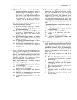 Classification 471
9. Advertisement: Anyone who exercises knows from
firsthand experience that exercise leads to
better performance of such physical organs as
the heart and the lungs, as well as to improve-
ment in muscle tone. And since your brain is a
physical organ, your actions can improve its
performance, too. Act now. Subscribe to
Stimulus: read the magazine that exercises
your brain.
The advertisement employs which one of the
following argumentative strategies?
(A) It cites experimental evidence that subscrib-
ing to the product being advertised has
desirable consequences.
(B) It ridicules people who do not subscribe to
Stimulus by suggesting that they do not
believe that exercise will improve brain
capacity.
(C) It explains the process by which the product
being advertised brings about the result
claimed for its use.
(D) It supports its recommendation by a careful
analysis of the concept of exercise.
(E) It implies that brains and muscle are similar in
one respect because they are similar in
another respect.
10. When workers do not find their assignments chal-
lenging, they become bored and so achieve less than
their abilities would allow. On the other hand, when
workers find their assignments too difficult, they
give up and so again achieve less than what they are
capable of achieving. It is, therefore, clear that no
worker’s full potential will ever be realized.
Which one of the following is an error of reasoning
contained in the argument?
(A) mistakenly equating what is actual and what
is merely possible
(B) assuming without warrant that a situation
allows only two possibilities
(C) relying on subjective rather than objective
evidence
(D) confusing the coincidence of two events with
a causal relation between the two
(E) depending on the ambiguous use of a key
term
11. The senator has long held to the general principle
that no true work of art is obscene, and thus that
there is no conflict between the need to encourage
free artistic expression and the need to protect the
sensibilities of the public from obscenity. When
well-known works generally viewed as obscene are
cited as possible counterexamples, the senator justi-
fies accepting the principle by saying that if these
works really are obscene then they cannot be works
of art.
The senator’s reasoning contains which one of the
following errors?
(A) It seeks to persuade by emotional rather than
intellectual means.
(B) It contains an implicit contradiction.
(C) It relies on an assertion of the senator’s
authority.
(D) It assumes what it seeks to establish.
(E) It attempts to justify a position by appeal to an
irrelevant consideration.
12. The 1980s have been characterized as a period of
selfish individualism that threatens the cohesion of
society. But this characterization is true of any time.
Throughout history all human actions have been
motivated by selfishness. When the deeper implica-
tions are considered, even the simplest “unselfish”
acts prove to be instances of selfish concern for the
human species.
Which one of the following is a flaw in the
argument?
(A) The claim that selfishness has been present
throughout history is not actually relevant to
the argument.
(B) No statistical evidence is provided to show
that humans act selfishly more often than they
act unselfishly.
(C) The argument assumes that selfishness is
unique to the present age.
(D) The argument mentions only humans and
does not consider the behavior of other
species.
(E) The argument relies on two different uses of
the term “selfish.”
 
