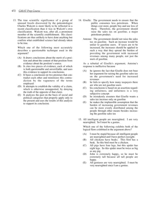 472 GMAT Prep Course
13. The true scientific significance of a group of
unusual fossils discovered by the paleontologist
Charles Walcott is more likely to be reflected in a
recent classification than it was in Walcott’s own
classification. Walcott was, after all, a prominent
member of the scientific establishment. His classi-
fications are thus unlikely to have done anything but
confirm what established science had already taken
to be true.
Which one of the following most accurately
describes a questionable technique used in the
argument?
(A) It draws conclusions about the merit of a posi-
tion and about the content of that position from
evidence about the position’s source.
(B) It cites two pieces of evidence, each of which
is both questionable and unverifiable, and uses
this evidence to support its conclusions.
(C) It bases a conclusion on two premises that con-
tradict each other and minimizes this contra-
diction by the vagueness of the terms
employed.
(D) It attempts to establish the validity of a claim,
which is otherwise unsupported, by denying
the truth of the opposite of that claim.
(E) It analyzes the past on the basis of social and
political categories that properly apply only to
the present and uses the results of this analysis
to support its conclusion.
14. Giselle: The government needs to ensure that the
public consumes less petroleum. When
things cost more, people buy and use less of
them. Therefore, the government should
raise the sales tax on gasoline, a major
petroleum product.
Antoine: The government should not raise the sales
tax on gasoline. Such an increase would be
unfair to gasoline users. If taxes are to be
increased, the increases should be applied in
such a way that they spread the burden of
providing the government with increased
revenues among many people, not just the
users of gasoline.
As a rebuttal of Giselle's argument, Antoine's
response is ineffective because
(A) he ignores the fact that Giselle does not base
her argument for raising the gasoline sales tax
on the government's need for increased
revenues
(B) he fails to specify how many taxpayers there
are who are not gasoline users
(C) his conclusion is based on an assertion regard-
ing unfairness, and unfairness is a very
subjective concept
(D) he mistakenly assumes that Giselle wants a
sales tax increase only on gasoline
(E) he makes the implausible assumption that the
burden of increasing government revenues
can be more evenly distributed among the
people through other means besides increas-
ing the gasoline sales tax
15. All intelligent people are nearsighted. I am very
nearsighted. So I must be a genius.
Which one of the following exhibits both of the
logical flaws exhibited in the argument above?
(A) I must be stupid because all intelligent people
are nearsighted and I have perfect eyesight.
(B) All chickens have beaks. This bird has a
beak. So this bird must be a chicken.
(C) All pigs have four legs, but this spider has
eight legs. So this spider must be twice as big
as any pig.
(D) John is extremely happy, so he must be
extremely tall because all tall people are
happy.
(E) All geniuses are very nearsighted. I must be
very nearsighted since I am a genius.
 