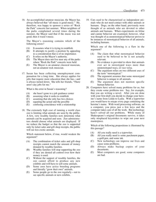 Classification 473
16. An accomplished amateur musician, the Mayor has
always believed that “all music is good music.” He,
therefore, was happy to sponsor a series of “Rock
the Park” concerts last summer. When neighbors of
the parks complained several times during the
summer, the Mayor said that if the music was not
good, then it wasn’t music.
The Mayor’s reasoning contains which of the
following errors?
(A) It assumes what it is trying to establish.
(B) It attempts to justify a position by appealing
to a consideration that is of no importance.
(C) It relies on the Mayor’s authority.
(D) The Mayor does not live near any of the parks
where “Rock the Park” concerts were held.
(E) The Mayor is an amateur classical musician,
not an amateur rock musician.
17. Susan has been collecting unemployment com-
pensation for a long time. She always applies for
jobs that require more education than she has—and
is always turned down. She tells her friends, “There
aren’t any jobs for me."
What is the error in Susan’s reasoning?
(A) she hasn’t gone to a job guidance center
(B) assuming what it seeks to establish
(C) assuming that she only has two choices
(D) equating the actual and the possible
(E) confusing coincidence with a relationship
18. The extremely high cost of running a world class
zoo is limiting what animals are seen by the public.
A few, very wealthy families now determine what
animals can be acquired and seen. Zoo administra-
tors should choose what animals are displayed. If
we reduce the budget so that the zoo is supported
only by ticket sales and gift shop receipts, the public
will see less exotic animals.
Which statement below, if true, would weaken the
argument?
(A) The combination of ticket sales and gift shop
receipts cannot match the amount of money
donated by wealthy families.
(B) Wealthy families will stop supporting the zoo
if they are denied all control over how their
money is used.
(C) Without the support of wealthy families, the
zoo cannot afford to produce any new
exhibits and will have to sell some animals.
(D) Some zoos have active breeding programs
and literally “grow their own” animals.
(E) Some people go to the zoo regularly—not to
see specific animals or new exhibits.
19. Cats used to be characterized as independent ani-
mals who do not need contact with other animals or
humans. Dogs, on the other hand, previously were
thought of as animals who are devoted to other
animals and humans. When experiments on feline
and canine behavior are examined, however, what
was thought of as unstereotypical behavior proves to
be instances of stereotypical behavior of all animals,
including humans.
Which one of the following is a flaw in the
argument?
(A) The claim that what stereotypical behavior
used to be believed to be is not actually
relevant.
(B) No evidence is provided to show that animals
ever act in stereotyped ways more than
unstereotyped ways, or vice versa.
(C) The argument relies on two different uses of
the term “stereotypical."
(D) The argument assumes that some stereotyped
behavior is unique to all animals.
(E) The argument does not mention specific
human behavior.
20. Computers have solved many problems for us, but
they create some problems too. Say, for example,
that you are writing a novel. After you are done
with your first draft you decide to change your hero-
ine’s name from Linda to Lydia. With a typewriter
you would have to retype every page containing the
heroine’s name. With word processing software, on
a computer, you press just a few keys and the
computer takes care of all the work. But technology
hasn’t solved all our problems. While many of
Shakespeare’s original documents survive, it takes
only misplaced keystrokes to wipe out your next
masterpiece.
Which of the following propositions is illustrated by
this passage?
(A) All you really need is a typewriter.
(B) All you really need is some parchment paper,
a quill pen, and some ink.
(C) New technology can improve our lives and
cause some problems.
(D) Always make backup copies of your
documents.
(E) Most computers are good, some computers
are bad.
 