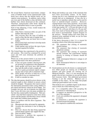 474 GMAT Prep Course
21. On several Native American reservations, compar-
isons of buffalo herds versus domesticated cattle
herds have shown that the buffalo herds are far
superior meat producers. In addition, native tribes
use every part of the buffalo as they did before wild
buffalo were almost destroyed on this continent.
Therefore, domesticated cattle herds should be
replaced with buffalo herds as soon as possible.
Each of the following, if true, would weaken the
argument EXCEPT:
(A) Only Native American tribes use part of the
buffalo other than the meat.
(B) Not everyone likes the taste of buffalo as
much as they like the taste of regular beef.
(C) Cattle ranchers may not know how to raise
buffalo.
(D) Professional chefs need time to develop meals
that include buffalo.
(E) Cattle ranches may not have the type of graz-
ing land required for buffalo.
22. The United States has experienced a big growth in
job creation. This trend has continued for several
years and will soon eliminate the problem of
joblessness.
Which one of the answers below is an error in the
reasoning that leads to the above prediction?
(A) It does not quote numbers showing how jobs
are growing in comparison to the population.
(B) Some people will never have jobs because
they lack the skills to hold a simple job.
(C) It fails to quote government reports compar-
ing pay rates of new jobs to minimum wage.
(D) Some people will have to hold two or even
three jobs to live at a minimum level.
(E) It fails to consider tax rates.
23. The idea that parents should be given choices in the
material taught to their children in nursery school
should be dropped. The parents who want to control
the information presented to their young children in
pre-school and nursery school are never happy. For
example, last year, one set of parents was angry that
their 5-year old twins were not piano prodigies by
the time they started public kindergarten. Their pre-
school class had been exposed to some basic music
classes and the parents said that those classes should
have made their children piano prodigies.
There is a problem with the above argument. The
flaw is that it:
(A) Misrepresents ideas advocated by opponents.
(B) Assumes the conclusion is true in stating the
premise.
(C) Does not discuss the idea being argued but
instead attacks parents who support the idea.
(D) Does not define “happy.”
(E) Summarizes a position the argument is
directed toward discrediting.
24. Sheep and monkeys are some of the mammals that
have been successfully cloned. In the future,
cloning may be a very important way to reproduce
animals that are in endangered. It may also be a
useful way to reproduce animals that can be used for
food in underdeveloped countries. However,
cloning humans raises many questions. If you clone
a 40 year old man, what do you have when the clone
of the man reaches 30? A 30 year old clone of a 40
year old? Or, a 40 year old clone of a 30 year old?
Also, how much of human behavior is genetic and
how much is environmental? Experts disagree on
the answers. Though studies have been done on
identical twins separated at birth, we are far from
having definitive answers.
If the above discussion is true, it is a reason for
accepting which of the following statements?
(A) The argument that cloning of mammals
should continue.
(B) The argument that cloning of mammals
should not continue.
(C) The argument that cloning of mammals
should continue, but experiments leading
directly to cloning of humans should be
stopped.
(D) Some stereotypical behavior is unique to all
mammals.
(E) Some stereotypical behavior is not unique to
all mammals.
25. Good medical care for all citizens is a national prob-
lem. Older people are running out of Medicare
benefits and poor people are running out of
Medicaid benefits. Also, it is not uncommon for
people who do have insurance to run up bills above
their insurance limits. But additional government
funding is not the solution. Medical care is
available at free clinics. So, the claim that people
cannot get good medical care is wrong.
That medical care is a problem figures in the discus-
sion in which one of the following ways?
(A) It is compatible either with accepting the
conclusion or with denying it.
(B) It suggests an alternative perspective to the
one in the argument.
(C) It sets out a problem the argument is designed
to resolve.
(D) It summarizes a position the argument is
directed toward discrediting.
(E) It is required to establish the conclusion.
 