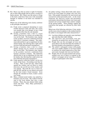 476 GMAT Prep Course
30. Rev. Hayes says that an action is right if it benefits
one or more other people and an action is wrong if it
harms anyone. Rev. Hayes says the action is wrong
if the harm could have been seen with reasonable
thought or whether or not harm was intended to
anyone.
Which one of the following most clearly conforms
to the principle cited above?
(A) Frank wrote a proposal attempting to cause
trouble between Linda and Jane; this action
was morally bad, even though, in fact, it had
an opposite effect than the one intended.
(B) Giving a homeless man a ride to a local
shelter, Fred was in a serious car accident that
was not his fault. The homeless man, injured
in the accident, received a settlement from the
other driver’s insurance company. The settle-
ment allowed him to get an apartment for him
and his family; thus showing that a right action
can have both bad and good consequences.
(C) Giving a homeless man a ride to a local
shelter, George was in a serious car accident
that was his fault. The homeless man, injured
in the accident, received a settlement from
George’s insurance company. The settlement
allowed him to get an apartment for him and
his family; thus showing that a right action can
have both bad and good consequences.
(D) Linda agreed to watch her friend’s cat for two
weeks at her home. Everything went fine for
10 days. Then, on the next day, when Linda
opened the window and sat down to watch
television, the cat fell out of the window and
was injured. She took the cat to a local vet,
paid the bill, and the cat was almost recovered
by the time Linda’s friend returned. Even
though she intended no harm, Linda’s action
was wrong.
(E) Mary, a trained social worker, was asked by a
homeless man for food. She walked with the
man to the local shelter that runs a soup
kitchen. There, the man choked while eating
lunch and died. Thus, Mary performed a
wrong action.
31. An author writing a book about birth order adver-
tised in his local paper for people who were first
born. Fifty people consented to be interviewed and
assessed for certain personality traits. As the writer
suspected, the interview results and personality
assessments showed that first-borns were more goal-
oriented and serious-minded than random samples
of the general public. These findings support the
conclusion that people are affected by their birth
order.
Which one of the following selections, if true, points
out the most critical weakness in the method used by
the author to investigate birth order characteristics?
(A) Last born children are typically more laid-back
and calm than their older siblings.
(B) The interviews and assessments were per-
formed by an outside firm, not by the author.
(C) People who saw the newspaper ad were not
more likely to be first born than the number of
first-born people in the population in general.
(D) The author’s subsequent contact with people
who were middle children or last born tended
to reinforce his initial impression of the char-
acter traits of people who were not first born.
(E) People who are not goal-oriented and serious-
minded were not as likely to respond to the
author’s newspaper ad nor were they as likely
to agree to participate in the study.
 