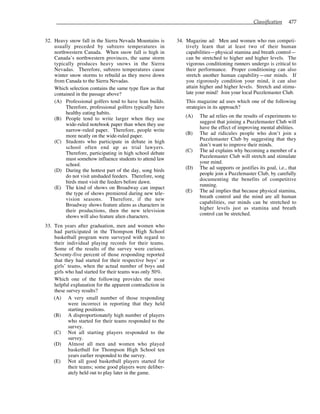 Classification 477
32. Heavy snow fall in the Sierra Nevada Mountains is
usually preceded by subzero temperatures in
northwestern Canada. When snow fall is high in
Canada’s northwestern provinces, the same storm
typically produces heavy snows in the Sierra
Nevadas. Therefore, subzero temperatures cause
winter snow storms to rebuild as they move down
from Canada to the Sierra Nevadas.
Which selection contains the same type flaw as that
contained in the passage above?
(A) Professional golfers tend to have lean builds.
Therefore, professional golfers typically have
healthy eating habits.
(B) People tend to write larger when they use
wide-ruled notebook paper than when they use
narrow-ruled paper. Therefore, people write
more neatly on the wide-ruled paper.
(C) Students who participate in debate in high
school often end up as trial lawyers.
Therefore, participating in high school debate
must somehow influence students to attend law
school.
(D) During the hottest part of the day, song birds
do not visit unshaded feeders. Therefore, song
birds must visit the feeders before dawn.
(E) The kind of shows on Broadway can impact
the type of shows premiered during new tele-
vision seasons. Therefore, if the new
Broadway shows feature aliens as characters in
their productions, then the new television
shows will also feature alien characters.
33. Ten years after graduation, men and women who
had participated in the Thompson High School
basketball program were surveyed with regard to
their individual playing records for their teams.
Some of the results of the survey were curious.
Seventy-five percent of those responding reported
that they had started for their respective boys’ or
girls’ teams, when the actual number of boys and
girls who had started for their teams was only 50%.
Which one of the following provides the most
helpful explanation for the apparent contradiction in
these survey results?
(A) A very small number of those responding
were incorrect in reporting that they held
starting positions.
(B) A disproportionately high number of players
who started for their teams responded to the
survey.
(C) Not all starting players responded to the
survey.
(D) Almost all men and women who played
basketball for Thompson High School ten
years earlier responded to the survey.
(E) Not all good basketball players started for
their teams; some good players were deliber-
ately held out to play later in the game.
34. Magazine ad: Men and women who run competi-
tively learn that at least two of their human
capabilities—physical stamina and breath control—
can be stretched to higher and higher levels. The
vigorous conditioning runners undergo is critical to
their performance. Proper conditioning can also
stretch another human capability—our minds. If
you rigorously condition your mind, it can also
attain higher and higher levels. Stretch and stimu-
late your mind! Join your local Puzzlemaster Club.
This magazine ad uses which one of the following
strategies in its approach?
(A) The ad relies on the results of experiments to
suggest that joining a Puzzlemaster Club will
have the effect of improving mental abilities.
(B) The ad ridicules people who don’t join a
Puzzlemaster Club by suggesting that they
don’t want to improve their minds.
(C) The ad explains why becoming a member of a
Puzzlemaster Club will stretch and stimulate
your mind.
(D) The ad supports or justifies its goal, i.e., that
people join a Puzzlemaster Club, by carefully
documenting the benefits of competitive
running.
(E) The ad implies that because physical stamina,
breath control and the mind are all human
capabilities, our minds can be stretched to
higher levels just as stamina and breath
control can be stretched.
 
