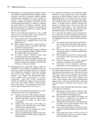 478 GMAT Prep Course
35. Participants at a continuing legal education seminar
were asked to evaluate the seminar schedule, location
and topic selection to determine whether changes
would increase attendance at next year’s seminar. A
majority of the evaluations recommended that the
seminar schedule be changed so that the sessions
would be held from 8:00 a.m. to 4:00 p.m. instead of
the current 9:00 a.m. to 5:00 p.m. schedule. Based
upon the results of the evaluations, the sponsors of
the seminar decided to change to an earlier schedule
for next year’s program.
Which of the following selections, if true, would
most prove the sponsors right in their decision to
change to an earlier schedule next year?
(A) Approximately 85% of the people who received
evaluation forms completed their forms and
handed them in.
(B) Other seminar sponsors have made changes in
their programs based on comments they have
received in evaluation forms.
(C) About the same percentage of people attending
the seminar wanted the earlier schedule as those
who returned their evaluation forms.
(D) An earlier seminar schedule would make
commuting easier for the participants.
(E) A significantly larger percentage of people who
preferred the earlier schedule returned their
evaluation forms than people who preferred the
9:00 a.m. to 5:00 p.m. schedule.
36. Psychologists have studied the impact a person’s
attitude has on his ability to accomplish tasks. In
one study, a group of college students was outfitted
with contraptions designed to administer soothing
heat pulses to the students’ neck and shoulder
muscles. The students were told that the pulses
would enhance their performance of in-class
assignments. Only half of these contraptions
worked, but neither the students nor the psycholo-
gists were told which students would actually
receive these pulses. This component of the exper-
iment is often frustrated, however, because
Which one of the following selections, if it is true,
completes the sentence most appropriately?
(A) frequently the faces of the students who actu-
ally receive the pulses become a little flushed.
(B) students who believe they are receiving the
warm pulses do better on their class
assignments.
(C) students who participate in the studies are
volunteers who must told that some of them
will not receive the heat pulses.
(D) many students will not complete the experi-
ment if the sessions last too long.
(E) many of the participating students suffer from
tension headaches which readily respond to
the heat pulses.
37. In a suburban community in the Southeast, neigh-
borhood security guards have their residents’
permission to call local police if anyone is observed
entering the home of a resident who is out of town.
When residents leave town, they report their depar-
ture and return dates to the neighborhood security
office. If guards observe someone entering the
home of a resident who is out of town, they will
immediately call the police. The residential bur-
glary rate for that community has decreased since
the implementation of this reporting procedure.
If it is true that the burglary rate has decreased in
this community since the reporting procedure was
implemented, then which of the following would be
most important to know to make sure the conclusion
is valid?
(A) Are residents who report their travel plans to
the security office also taking other precau-
tions to protect their homes while they are
away?
(B) How many other communities utilize this
reporting procedure with their neighborhood
security offices?
(C) Will residents be harassed by security guards
or the police if they return home early from
their travels?
(D) Is this community similar to other guarded
suburban communities in the Southeast?
(E) Are homes in this community sometimes
burglarized even when residents are in town?
38. The number of citations issued to convenience stores
for selling tobacco products to minors has dramati-
cally decreased in recent years. Between the years
1985-1990, a total of 5,511 citations were issued to
convenience stores for this infraction. For the period
1990-1995, however, only 3,189 citations were
issued. These statistics prove that local enforcement
agencies have seriously neglected their inspection
and surveillance of tobacco sales practices since
1990.
Which one of the following does the author assume
in reaching his conclusion?
(A) Monitoring and enforcement of tobacco viola-
tions became more lax due to a change in the
political climate in Washington, D.C.
(B) The decrease in the number of citations was
not due to a reduction in the number of
tobacco sales actually made to minors.
(C) Authorities focused more on enforcing the ban
on liquor sales to minors than the ban on the
sale of tobacco products to minors.
(D) Local enforcement agencies suffered from a
reduction in personnel during the period 1990-
1995.
(E) For several years prior to 1985, in excess of
1,500 citations per year were issued in connec-
tion with tobacco sales to minors.
 