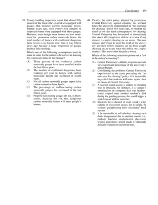 Classification 479
39. County building inspectors report that almost fifty
percent of the homes they inspect are equipped with
gauges that monitor carbon monoxide levels.
Fifteen years ago, only twenty-five percent of
inspected homes were equipped with these gauges.
However, even though more homes are now moni-
tored for poisonous carbon monoxide fumes, the
total number of homes with confirmed dangerous
fume levels is no higher now than it was fifteen
years ago because a large proportion of gauges
produce false readings.
Which one of the following assumptions must be
made in order for the author to be correct in drawing
the conclusion stated in the passage?
(A) Thirty percent of the residential carbon
monoxide gauges have been installed within
the last fifteen years.
(B) The number of confirmed dangerous fume
readings per year in homes with carbon
monoxide gauges has increased in recent
years.
(C) Not all carbon monoxide gauges report false
carbon monoxide fume levels.
(D) The percentage of malfunctioning carbon
monoxide gauges has increased in the last
fifteen years.
(E) Properly functioning gauges do not, in them-
selves, decrease the risk that dangerous
carbon monoxide fumes will enter people’s
homes.
40. Clearly, the strict policy adopted by prestigious
Central University against cheating has worked.
Since the university implemented its “no tolerance
for cheating” policy two years ago, no student has
dared to risk the harsh consequences for cheating.
Central University has threatened to immediately
shut down all competitive athletic activities if any
student is caught cheating on an exam. Because
students don’t want to incur the wrath of the univer-
sity and their fellow students, no has been caught
cheating on an exam since the policy was imple-
mented. This proves that the policy works.
Which of the following selections points out a flaw
in the author’s reasoning?
(A) Central University’s athletic programs account
for a significant percentage of the university’s
annual budget.
(B) Considering the problems Central University
experienced in the years preceding the “no
tolerance for cheating” policy, it is impossible
to predict that students will never again cheat
on exams at Central University.
(C) A teacher could accuse a student of cheating
who is innocent, for instance, if a student’s
examination on computer disk was inadver-
tently copied onto another student’s disk
during the grading process; this could trigger a
shut-down of athletic activities.
(D) Students have cheated in more sneaky ways
outside of classroom exams, for example, by
students paraphrasing their classmates’ book
reports.
(E) It is impossible to tell whether cheating inci-
dents disappeared due to another reason, i.e.,
perhaps teachers implemented classroom
testing procedures which made it extremely
difficult to cheat on classroom tests.
 