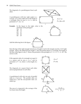 48 GMAT Prep Course
The diagonals of a parallelogram bisect each
other:
A parallelogram with four right angles is a
rectangle. If w is the width and l is the length of
a rectangle, then its area is A = l ⋅ w and its
perimeter is P = 2w + 2l.
l
w
A = l ⋅ w
P = 2w + 2l
Example: In the figure to the right, what is the
perimeter of the pentagon?
(A) 12
(B) 13
(C) 17
(D) 20
(E) 25
3 4
4 4
Add the following line to the figure:
3 4
4 4
Since the legs of the right triangle formed are of lengths 3 and 4, the triangle must be a 3-4-5 right
triangle. Hence, the added line has length 5. Since the bottom figure is a rectangle, the length of
the base of the figure is also 5. Hence, the perimeter of the pentagon is 3 + 4 + 4 + 5 + 4 = 20. The
answer is (D).
If the opposite sides of a rectangle are equal, it
is a square and its area is A = s2
and its
perimeter is P = 4s, where s is the length of a
side:
s
s
s
s
A = s2
P = 4s
The diagonals of a square bisect each other
and are perpendicular to each other:
A quadrilateral with only one pair of parallel
sides is a trapezoid. The parallel sides are
called bases, and the non-parallel sides are
called legs:
base
base
leg leg
The area of a trapezoid is the average of the
two bases times the height:
b
b
1
2
h A =
b1+b2
2




h
 