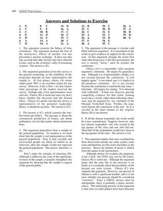 480 GMAT Prep Course
Answers and Solutions to Exercise
1. E
2. C
3. C
4. E
5. D
6. A
7. D
8. C
9. E
10. B
11. D
12. E
13. A
14. A
15. D
16. A
17. C
18. C
19. C
20. C
21. A
22. B
23. C
24. C
25. A
26. A
27. E
28. A
29. C
30. D
31. E
32. C
33. B
34. E
35. C
36. A
37. A
38. B
39. D
40. E
1. The argument commits the fallacy of false
correlation. The argument assumes the fear of
the destructive affects of nuclear war has
prevented a nuclear exchange. It does not take
into account that other factors may have affected
events, such as the economic value of remaining
at peace. The answer is (E).
2. The argument generalizes from the survey to
the general readership, so the reliability of the
projection depends on how representative the
sample is. At first glance, choice (A) seems
rather good; 90% is an excellent return for any
survey. However, it has a flaw—we don’t know
what percentage of the readers received the
survey. Perhaps only a few questionnaires were
sent out. Choice (B) is irrelevant since we don’t
know whether the decisions had the desired
effect. Choice (C) points out that the survey is
representative of the potential readership.
Hence, it should be accurate. The answer is (C).
3. The answer is (C), which commits the true-
but-irrelevant fallacy. The passage is about the
commercial production of honey, not about
pollination, nor for that matter about ornamental
trees.
4. The argument generalizes from a sample to
the general population. To weaken it, we must
show that the sample is not representative of the
general population. Now if only sociable and
extroverted people are likely to submit to an
interview, then the sample would not represent
the general population. The answer, therefore, is
(E).
Don’t make the mistake of choosing (D).
Although it addresses the issue of the representa-
tiveness of the sample, it actually strengthens the
argument by showing that the sample is typical
of the general public.
5. The argument in the passage is circular (and
filled with non-sequiturs). It is incumbent on the
writer to give evidence or support for the conclu-
sion. In this argument, though, the writer first
states that democracy is the best government, the
rest is merely “noise,” until he restates the
conclusion.
Choice (A) is a reasonably valid causation
argument—eliminate. (B) argues by generaliza-
tion. Although it is of questionable validity, it is
not circular because the conclusion, “it will
happen again,” is not stated, nor is it implicit in
the premises—eliminate. (C) is not circular
because the conclusion is mentioned only once—
eliminate. (D) begins by stating, “I’m obsessed
with volleyball.” It does not, however, provide
compelling evidence for that claim: training
seven days a week, rather than indicating obses-
sion, may be required for, say, members of the
Olympic Volleyball Team. Further, the argu-
ment repeats the conclusion at the end. So it is
circular in the same manner as the original.
Hence (D) is our answer.
6. If all the alumni responded, the result would
be a true contradiction. Suppose, however, only
two alumni responded—one who scored in the
top quarter of the class and one who did not.
Then half of the respondents would have been in
the top quarter of the class. The answer is (A).
7. This argument implies that since no planet has
been discovered outside our solar system, none
exist and therefore no life exists elsewhere in the
universe. Hence the burden of proof is shifted
from the arguer to the astronomers.
Although choice (A) weakens the argument,
it has a flaw: the UFOs may not be life forms.
Choice (B) is irrelevant. Although the argument
states that the only life in the universe is on
Earth, it is essentially about the possibility of life
beyond our solar system. Choice (C) also
weakens the argument. However, one percent of
billions is still a significant number, and it is not
clear whether one percent should be considered
“common.” Since a GMAT answer must be
indisputable, there is probably a better answer-
choice. The underlying premise of the argument
is that since no other planets have been detected,
 
