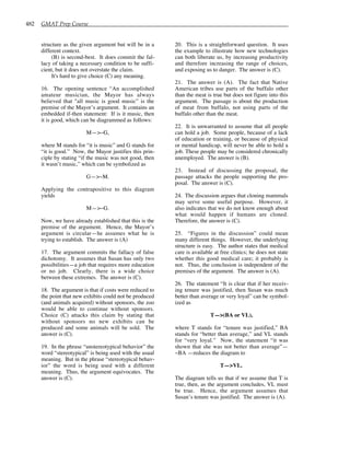 482 GMAT Prep Course
structure as the given argument but will be in a
different context.
(B) is second-best. It does commit the fal-
lacy of taking a necessary condition to be suffi-
cient, but it does not overstate the claim.
It's hard to give choice (C) any meaning.
16. The opening sentence “An accomplished
amateur musician, the Mayor has always
believed that "all music is good music” is the
premise of the Mayor’s argument. It contains an
embedded if-then statement: If is it music, then
it is good, which can be diagrammed as follows:
M—>~G,
where M stands for “it is music” and G stands for
“it is good.” Now, the Mayor justifies this prin-
ciple by stating “if the music was not good, then
it wasn’t music,” which can be symbolized as
G—>~M.
Applying the contrapositive to this diagram
yields
M—>~G.
Now, we have already established that this is the
premise of the argument. Hence, the Mayor’s
argument is circular—he assumes what he is
trying to establish. The answer is (A)
17. The argument commits the fallacy of false
dichotomy. It assumes that Susan has only two
possibilities—a job that requires more education
or no job. Clearly, there is a wide choice
between these extremes. The answer is (C).
18. The argument is that if costs were reduced to
the point that new exhibits could not be produced
(and animals acquired) without sponsors, the zoo
would be able to continue without sponsors.
Choice (C) attacks this claim by stating that
without sponsors no new exhibits can be
produced and some animals will be sold. The
answer is (C).
19. In the phrase “unstereotypical behavior” the
word “stereotypical” is being used with the usual
meaning. But in the phrase “stereotypical behav-
ior” the word is being used with a different
meaning. Thus, the argument equivocates. The
answer is (C).
20. This is a straightforward question. It uses
the example to illustrate how new technologies
can both liberate us, by increasing productivity
and therefore increasing the range of choices,
and exposing us to danger. The answer is (C).
21. The answer is (A). The fact that Native
American tribes use parts of the buffalo other
than the meat is true but does not figure into this
argument. The passage is about the production
of meat from buffalo, not using parts of the
buffalo other than the meat.
22. It is unwarranted to assume that all people
can hold a job. Some people, because of a lack
of education or training, or because of physical
or mental handicap, will never be able to hold a
job. These people may be considered chronically
unemployed. The answer is (B).
23. Instead of discussing the proposal, the
passage attacks the people supporting the pro-
posal. The answer is (C).
24. The discussion argues that cloning mammals
may serve some useful purpose. However, it
also indicates that we do not know enough about
what would happen if humans are cloned.
Therefore, the answer is (C).
25. “Figures in the discussion” could mean
many different things. However, the underlying
structure is easy. The author states that medical
care is available at free clinics; he does not state
whether this good medical care; it probably is
not. Thus, the conclusion is independent of the
premises of the argument. The answer is (A).
26. The statement “It is clear that if her receiv-
ing tenure was justified, then Susan was much
better than average or very loyal” can be symbol-
ized as
T—>(BA or VL),
where T stands for “tenure was justified,” BA
stands for “better than average,” and VL stands
for “very loyal.” Now, the statement “it was
shown that she was not better than average”—
~BA —reduces the diagram to
T—>VL.
The diagram tells us that if we assume that T is
true, then, as the argument concludes, VL must
be true. Hence, the argument assumes that
Susan’s tenure was justified. The answer is (A).
 
