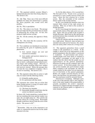 Classification 483
27. The argument unfairly assumes Monet’s
background prevents him from being objective.
The answer is (E).
28. (A) Yes. Since one of the most difficult
problems for many new homeowners is getting
the down payment, this would solve that
problem.
(B) No. This is speculation.
(C) No. The claim is too broad. The passage
does not imply that the government has no means
of influencing the savings rate. In fact, this
proposal might increase savings.
(D) No. On the contrary, the opposite is likely
true.
(E) No. The claim that the economy will be
endangered is too strong.
29. Two conditions are introduced as necessary
for achieving the goal of explaining psychic
phenomena:
1) how mental images are sent and
received over distance
2) how senders and receivers interact at a
biological level
The first is partially fulfilled. The passage states
that we know a substantial amount about receiv-
ing images and sending images. However, it
does not mention anything about how senders
and receivers interact. Hence the passage does
not meet the very conditions it requires—this is
an error in reasoning. The answer is (C).
30. The argument claims that an action is right
only if it meets both the following criteria:
(1) It benefits another person.
(2) It is performed with that intent.
The argument also claims that an action that
harms another person is wrong if it meets either
one of the following criteria:
(1) The harm was intended.
(2) Reasonable thought would show that the
action was likely to cause harm.
In choice (D), Linda should have realized that if
she was watching television and the window was
open, the cat might jump out. This satisfies the
second criteria for a wrong action. Reasonable
thought would have shown Linda the error of this
choice. The answer is (D)* .
* Remember: Only one of the statements is an
either-or construction need be true for the whole
structure to be true.
As for the other choices, (A) is second best.
The first part of (A), “Frank wrote a proposal
attempting to cause trouble between Linda and
Jane,” meets the first criterion for a wrong
action. But, the remainder of the sentence
doesn’t relate to the second criterion.
In (B), even though the homeless man was
injured, both criteria of the right action are
satisfied. Who was at fault in the accident is
besides the point.
In (C), even though the homeless man was
injured, both criteria of the right action are satis-
fied. Again, who was at fault in the accident is
besides the point. Both Fred (in (B)) and George
performed actions that eventually met both crite-
ria of a right action.
Choice (E) satisfies only the second criterion
for a right action. However, since no harm was
intended and could not be foreseen, this choice
does not satisfy either criteria for a wrong action.
31. The argument generalizes from a small
sample to the population as a whole. If the
sample is shown not to be representative of the
general population, then the author’s conclusion
is weakened. If goal-oriented and serious-
minded people were more likely to respond to
the author’s newspaper ad and agree to be
studied, then this shows that the sample was not
representative of the general population.
Selection (E) points out this weakness and is the
correct answer. If first-born people who were
not serious-minded and goal-oriented simply
didn’t respond to the newspaper ad, then the
sample studied by the author was not representa-
tive of first-borns in the general population.
Rather, his sample consisted heavily of first-
borns who had those two personality traits, and
thus his conclusion would be seriously flawed.
Selection (C) is tempting. Although it goes
to the core of the question, that is, how represen-
tative is the study sample of the general public, it
actually strengthens the writer’s argument.
Selection (C) suggests that the newspaper ad was
exposed to the general public as opposed to a
more limited audience.
 