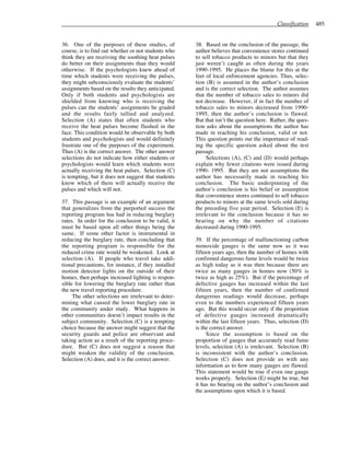 Classification 485
36. One of the purposes of these studies, of
course, is to find out whether or not students who
think they are receiving the soothing heat pulses
do better on their assignments than they would
otherwise. If the psychologists knew ahead of
time which students were receiving the pulses,
they might subconsciously evaluate the students’
assignments based on the results they anticipated.
Only if both students and psychologists are
shielded from knowing who is receiving the
pulses can the students’ assignments be graded
and the results fairly tallied and analyzed.
Selection (A) states that often students who
receive the heat pulses become flushed in the
face. This condition would be observable by both
students and psychologists and would definitely
frustrate one of the purposes of the experiment.
Thus (A) is the correct answer. The other answer
selections do not indicate how either students or
psychologists would learn which students were
actually receiving the heat pulses. Selection (C)
is tempting, but it does not suggest that students
know which of them will actually receive the
pulses and which will not.
37. This passage is an example of an argument
that generalizes from the purported success the
reporting program has had in reducing burglary
rates. In order for the conclusion to be valid, it
must be based upon all other things being the
same. If some other factor is instrumental in
reducing the burglary rate, then concluding that
the reporting program is responsible for the
reduced crime rate would be weakened. Look at
selection (A). If people who travel take addi-
tional precautions, for instance, if they installed
motion detector lights on the outside of their
homes, then perhaps increased lighting is respon-
sible for lowering the burglary rate rather than
the new travel reporting procedure.
The other selections are irrelevant to deter-
mining what caused the lower burglary rate in
the community under study. What happens in
other communities doesn’t impact results in the
subject community. Selection (C) is a tempting
choice because the answer might suggest that the
security guards and police are observant and
taking action as a result of the reporting proce-
dure. But (C) does not suggest a reason that
might weaken the validity of the conclusion.
Selection (A) does, and it is the correct answer.
38. Based on the conclusion of the passage, the
author believes that convenience stores continued
to sell tobacco products to minors but that they
just weren’t caught as often during the years
1990-1995. He places the blame for this at the
feet of local enforcement agencies. Thus, selec-
tion (B) is assumed in the author’s conclusion
and is the correct selection. The author assumes
that the number of tobacco sales to minors did
not decrease. However, if in fact the number of
tobacco sales to minors decreased from 1990-
1995, then the author’s conclusion is flawed.
But that isn’t the question here. Rather, the ques-
tion asks about the assumptions the author has
made in reaching his conclusion, valid or not.
This question points out the importance of read-
ing the specific question asked about the test
passage.
Selections (A), (C) and (D) would perhaps
explain why fewer citations were issued during
1990- 1995. But they are not assumptions the
author has necessarily made in reaching his
conclusion. The basic underpinning of the
author’s conclusion is his belief or assumption
that convenience stores continued to sell tobacco
products to minors at the same levels sold during
the preceding five year period. Selection (E) is
irrelevant to the conclusion because it has no
bearing on why the number of citations
decreased during 1990-1995.
39. If the percentage of malfunctioning carbon
monoxide gauges is the same now as it was
fifteen years ago, then the number of homes with
confirmed dangerous fume levels would be twice
as high today as it was then because there are
twice as many gauges in homes now (50% is
twice as high as 25%). But if the percentage of
defective gauges has increased within the last
fifteen years, then the number of confirmed
dangerous readings would decrease, perhaps
even to the numbers experienced fifteen years
ago. But this would occur only if the proportion
of defective gauges increased dramatically
within the last fifteen years. Thus, selection (D)
is the correct answer.
Since the assumption is based on the
proportion of gauges that accurately read fume
levels, selection (A) is irrelevant. Selection (B)
is inconsistent with the author’s conclusion.
Selection (C) does not provide us with any
information as to how many gauges are flawed.
This statement would be true if even one gauge
works properly. Selection (E) might be true, but
it has no bearing on the author’s conclusion and
the assumptions upon which it is based.
 