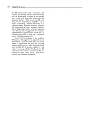 486 GMAT Prep Course
40. The author makes a false correlation. He
assumes that the only reason Central University
has had no cheating incidents in the last two
years is due to the new strict “no tolerance for
cheating” policy. The author should have
checked to see if other factors might have had an
impact on cheating. Perhaps the faculty is so
supportive of the university’s athletic programs
that they refused to report suspected cheating.
Choice (E) provides another possible explanation
why cheating has disappeared, the faculty’s
implementation of procedures which make it
virtually impossible to cheat on a classroom
exam. The correct answer is (E).
Choice (A) is irrelevant to the problem.
While choice (B) might be true, it doesn’t answer
the question. It doesn’t point out a flaw in the
author’s explanation for why no cheating
occurred for two years. Choice (C) might also be
true, but like (B), it doesn’t explain why the
author’s reasoning is faulty. Finally, choice (D)
contradicts the author’s conclusion that no
cheating occurred, but it doesn’t point out a
problem with the author’s reasoning.
 