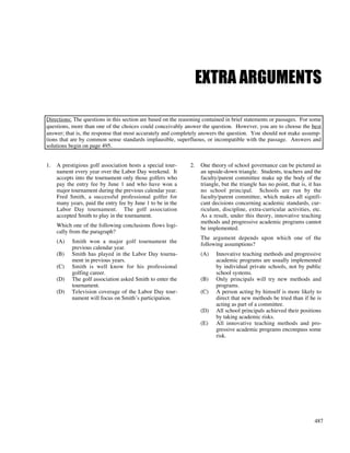 487
EXTRA ARGUMENTS
Directions: The questions in this section are based on the reasoning contained in brief statements or passages. For some
questions, more than one of the choices could conceivably answer the question. However, you are to choose the best
answer; that is, the response that most accurately and completely answers the question. You should not make assump-
tions that are by common sense standards implausible, superfluous, or incompatible with the passage. Answers and
solutions begin on page 495.
1. A prestigious golf association hosts a special tour-
nament every year over the Labor Day weekend. It
accepts into the tournament only those golfers who
pay the entry fee by June 1 and who have won a
major tournament during the previous calendar year.
Fred Smith, a successful professional golfer for
many years, paid the entry fee by June 1 to be in the
Labor Day tournament. The golf association
accepted Smith to play in the tournament.
Which one of the following conclusions flows logi-
cally from the paragraph?
(A) Smith won a major golf tournament the
previous calendar year.
(B) Smith has played in the Labor Day tourna-
ment in previous years.
(C) Smith is well know for his professional
golfing career.
(D) The golf association asked Smith to enter the
tournament.
(D) Television coverage of the Labor Day tour-
nament will focus on Smith’s participation.
2. One theory of school governance can be pictured as
an upside-down triangle. Students, teachers and the
faculty/parent committee make up the body of the
triangle, but the triangle has no point, that is, it has
no school principal. Schools are run by the
faculty/parent committee, which makes all signifi-
cant decisions concerning academic standards, cur-
riculum, discipline, extra-curricular activities, etc.
As a result, under this theory, innovative teaching
methods and progressive academic programs cannot
be implemented.
The argument depends upon which one of the
following assumptions?
(A) Innovative teaching methods and progressive
academic programs are usually implemented
by individual private schools, not by public
school systems.
(B) Only principals will try new methods and
programs.
(C) A person acting by himself is more likely to
direct that new methods be tried than if he is
acting as part of a committee.
(D) All school principals achieved their positions
by taking academic risks.
(E) All innovative teaching methods and pro-
gressive academic programs encompass some
risk.
 
