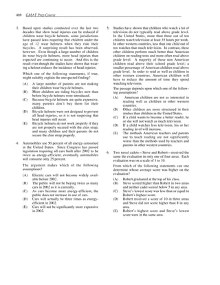 488 GMAT Prep Course
3. Based upon studies conducted over the last two
decades that show head injuries can be reduced if
children wear bicycle helmets, some jurisdictions
have passed laws requiring that children under the
age of 12 wear helmets when they ride their
bicycles. A surprising result has been observed,
however. Even though a large number of children
do wear bicycle helmets, more head injuries than
expected are continuing to occur. And this is the
result even though the studies have shown that wear-
ing a helmet reduces the incidence of head injuries.
Which one of the following statements, if true,
might suitably explain the unexpected finding?
(A) A large number of parents are not making
their children wear bicycle helmets.
(B) More children are riding bicycles now than
before bicycle helmets were introduced.
(C) Because bicycle helmets are quite expensive,
many parents don’t buy them for their
children.
(D) Bicycle helmets were not designed to prevent
all head injuries, so it is not surprising that
head injuries still occur.
(E) Bicycle helmets do not work properly if they
are not properly secured with the chin strap,
and many children and their parents do not
secure the chin strap properly.
4. Automobiles use 50 percent of all energy consumed
in the United States. Since Congress has passed
legislation requiring all cars built after 2002 to be
twice as energy-efficient, eventually automobiles
will consume only 25 percent.
The argument makes which of the following
assumptions?
(A) Electric cars will not become widely avail-
able before 2002.
(B) The public will not be buying twice as many
cars in 2002 as it is currently.
(C) As cars become more energy-efficient, the
public does not increase its use of cars.
(D) Cars will actually be three times as energy-
efficient in 2002.
(E) Cars will not be significantly more expensive
in 2002.
5. Studies have shown that children who watch a lot of
television do not typically read above grade level.
In the United States, more than three out of ten
children watch television at least 35 hours per week.
In other western countries, less than one child out of
ten watches that much television. In contrast, these
other children perform much better than American
children on reading tests and more often read above
grade level. A majority of these non American
children read above their school grade level; a
smaller percentage of American children read above
grade level. In order to read as well as children in
other western countries, American children will
have to reduce the amount of time they spend
watching television.
The passage depends upon which one of the follow-
ing assumptions?
(A) American children are not as interested in
reading well as children in other western
countries.
(B) Other children are more structured in their
studies than children in the United States.
(C) If a child wants to become a better reader, he
or she will not watch as much television.
(D) If a child watches less television, his or her
reading level will increase.
(E) The methods American teachers and parents
use to teach reading are not significantly
worse than the methods used by teachers and
parents in other western countries.
6. Two naval cadets—Steve and Robert—received the
same the evaluation in only one of four areas. Each
evaluation was on a scale of 1 to 10.
From which of the following statements can one
determine whose average score was higher on the
evaluation?
(A) Robert graduated at the top of his class.
(B) Steve scored higher than Robert in two areas
and neither cadet scored below 5 in any area.
(C) Steve’s lowest score was less than or equal to
Robert’s highest score.
(D) Robert received a score of 10 in three areas
and Steve did not score higher than 8 in any
area.
(E) Robert’s highest score and Steve’s lowest
score were in the same area.
 