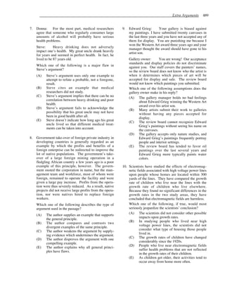 Extra Arguments 489
7. Donna: For the most part, medical researchers
agree that someone who regularly consumes large
amounts of alcohol will probably have serious
health problems.
Steve: Heavy drinking does not adversely
impact one’s health. My great uncle drank heavily
for years and seemed in perfect health. In fact, he
lived to be 87 years old.
Which one of the following is a major flaw in
Steve’s argument?
(A) Steve’s argument uses only one example to
attempt to refute a probable, not a foregone,
result.
(B) Steve cites an example that medical
researchers did not study.
(C) Steve’s argument implies that there can be no
correlation between heavy drinking and poor
health.
(D) Steve’s argument fails to acknowledge the
possibility that his great uncle may not have
been in good health after all.
(E) Steve doesn’t indicate how long ago his great
uncle lived so that different medical treat-
ments can be taken into account.
8. Government take-over of foreign private industry in
developing countries is generally regarded as an
example by which the profits and benefits of a
foreign enterprise can be redirected to improve the
lot of native populations. The government’s take-
over of a large foreign mining operation in a
fledgling African country a few years ago is a poor
example of this principle, however. The govern-
ment ousted the corporation in name, but the man-
agement team and workforce, most of whom were
foreign, remained to operate the facility and were
given a large pay increase. Profits from the opera-
tion were thus severely reduced. As a result, native
projects did not receive large profits from the opera-
tion, nor were natives hired to replace foreign
workers.
Which one of the following describes the type of
argument used in the passage?
(A) The author supplies an example that supports
the general principle.
(B) The author compares and contrasts two
divergent examples of the same principle.
(C) The author weakens the argument by supply-
ing evidence which undermines the argument.
(D) The author disproves the argument with one
compelling example.
(E) The author explains why all general princi-
ples have flaws.
9. Edward Grieg: Your gallery is biased against
my paintings. I have submitted twenty canvases in
the last three years and you have not accepted any of
them for display. You are punishing me because I
won the Western Art award three years ago and your
manager thought the award should have gone to his
artist son.
Gallery owner: You are wrong! Our acceptance
standards and display policies do not discriminate
against you. Our staff covers the painters’ names,
so the review board does not know who the artist is
when it determines which pieces of art will be
accepted for display and sale. The review board
would not know which paintings you submitted.
Which one of the following assumptions does the
gallery owner make in his reply?
(A) The gallery manager holds no bad feelings
about Edward Grieg winning the Western Art
award over his artist son.
(B) Many artists submit their work to galleries
without having any pieces accepted for
display.
(C) The review board cannot recognize Edward
Grieg’s paintings without seeing his name on
the canvases.
(D) The gallery accepts only nature studies, and
Edward Grieg’s paintings frequently portray
people and interior settings.
(E) The review board has tended to favor oil
paintings over the last several years and
Edward Grieg more typically paints water
colors.
10. Scientists have studied the effects of electromag-
netic fields associated with high voltage power lines
upon people whose homes are located within 300
yards of the lines. They have compared the growth
rate of children who live near the lines with the
growth rate of children who live elsewhere.
Because they found no significant differences in the
growth rates in the two study areas, they have
concluded that electromagnetic fields are harmless.
Which one of the following, if true, would most
seriously jeopardize the scientists’ conclusion?
(A) The scientists did not consider other possible
impacts upon growth rates.
(B) In studying people who lived near high
voltage power lines, the scientists did not
consider what type of housing those people
lived in.
(C) The growth rates of children have changed
considerably since the 1920s.
(D) People who live near electromagnetic fields
suffer health problems that are not reflected
in the growth rates of their children.
(E) As children get older, their activities tend to
occur away from home more often.
 