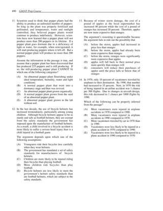 490 GMAT Prep Course
11. Scientists used to think that pepper plants had the
ability to produce an unlimited number of peppers.
So long as the plant was properly fertilized and
pollinated, and temperature, water and sunlight
controlled, they believed pepper plants would
continue to produce indefinitely. However, scien-
tists have now learned that a pepper plant will not
produce more than 200 peppers in its lifetime. If a
pepper plant goes dormant due to a deficiency of
light or water, for example, when reinvigorated, it
will start producing peppers where it left off. But a
normal pepper plant will produce no more than 200
peppers.
Assume the information in the passage is true, and
assume that a pepper plant has been discovered that
has produced 225 peppers and is still producing. If
so, the still-producing pepper plant CANNOT fit
which one of the following categories?
(A) An abnormal pepper plant flourishing under
ideal temperature, humidity, water and light
conditions.
(B) A normal pepper plant that went into a
dormancy stage and then was revived.
(C) An abnormal pepper plant grown organically.
(D) A normal pepper plant grown from the seed
of an abnormal pepper plant.
(E) A abnormal pepper plant grown in the lab
without soil.
12. In the last decade, the use of bicycle helmets has
increased tremendously, particularly among young
children. Although bicycle helmets appear to be as
sturdy and safe as football helmets, they are exempt
from the safety standards the government has
imposed upon the manufacture of football helmets.
As a result, a child involved in a bicycle accident is
more likely to suffer a serious head injury than is a
child injured in a football game.
The argument depends upon which one of the
following assumptions:
(A) Youngsters ride their bicycles less carefully
when they wear helmets.
(B) The government has mandated a set of safety
standards for manufacturers of bicycle
helmets.
(C) Children are more likely to be injured riding
their bicycles than playing football.
(D) More children ride bicycles than play
football.
(E) Bicycle helmets are less likely to meet the
government’s helmet safety standards than
are football helmets, which are subject to the
safety standards.
13. Because of winter storm damage, the cost of a
pound of apples at the local supermarket has
increased 40 percent while the cost of a pound of
oranges has increased 20 percent. Therefore, apples
are now more expensive than oranges.
The argument’s reasoning is questionable because
the argument fails to rule out the possibility that
(A) before the storm, apples had increased in
price less than oranges
(B) before the storm, apples had already been
more expensive than oranges
(C) before the storm, oranges were significantly
more expensive than apples
(D) apples will fall back to their normal price
more quickly than oranges will
(E) consumers will reduce their purchases of
apples until the price falls to below that of
oranges
14. In 1970, only 10 percent of vacationers traveled by
airplanes to their destination. By 1990, that number
had increased to 35 percent. Now, in 1970 the risk
of being injured in an airline accident was 1 chance
per 300 flights. Due to changes in aircraft design,
this risk decreased to 1 chance per 1000 flights by
1990.
Which of the following can be properly inferred
from the passage?
(A) More vacationers were injured in airplane
accidents in 1970 compared to 1990.
(B) More vacationers were injured in airplane
accidents in 1990 compared to 1970.
(C) More vacationers traveled by car in 1970 than
in 1990.
(D) Vacationers were less likely to be injured in a
plane accident in 1970 compared to 1990.
(E) Vacationers were less likely to be injured in a
plane accident in 1990 compared to 1970.
 