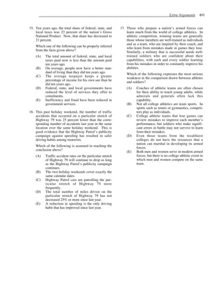 Extra Arguments 491
15. Ten years ago, the total share of federal, state, and
local taxes was 23 percent of the nation’s Gross
National Product. Now, that share has decreased to
21 percent.
Which one of the following can be properly inferred
from the facts given above?
(A) The total amount of federal, state, and local
taxes paid now is less than the amount paid
ten years ago.
(B) On average, people now have a better stan-
dard of living than they did ten years ago.
(C) The average taxpayer keeps a greater
percentage of income for his own use than he
did ten years ago.
(D) Federal, state, and local governments have
reduced the level of services they offer to
constituents.
(E) Inefficiency and fraud have been reduced in
government services.
16. This past holiday weekend, the number of traffic
accidents that occurred on a particular stretch of
Highway 79 was 25 percent lower than the corre-
sponding number of accidents last year in the same
location over the same holiday weekend. This is
good evidence that the Highway Patrol’s publicity
campaign against speeding has resulted in safer
driving habits among motorists.
Which of the following is assumed in reaching the
conclusion above?
(A) Traffic accident rates on the particular stretch
of Highway 79 will continue to drop as long
as the Highway Patrol’s publicity campaign
continues.
(B) The two holiday weekends cover exactly the
same calendar dates.
(C) Highway Patrol cars are patrolling the par-
ticular stretch of Highway 79 more
frequently.
(D) The total number of miles driven on the
particular stretch of Highway 79 has not
decreased 25% or more since last year.
(E) A reduction in speeding is the only driving
habit that has improved since last year.
17. Those who prepare a nation’s armed forces can
learn much from the world of college athletics. In
athletic competition, winning teams are generally
those whose members are well-trained as individuals
and as a team, who are inspired by their coach, and
who learn from mistakes made in games they lose.
Similarly, a military that is successful needs well-
trained soldiers who are confident about their
capabilities, with each and every soldier learning
from his mistakes in order to constantly improve his
abilities.
Which of the following expresses the most serious
weakness in the comparison drawn between athletes
and soldiers?
(A) Coaches of athletic teams are often chosen
for their ability to teach young adults, while
admirals and generals often lack this
capability.
(B) Not all college athletics are team sports. In
sports such as tennis or gymnastics, competi-
tors play as individuals.
(C) College athletic teams that lose games can
review mistakes to improve each member’s
performance, but soldiers who make signifi-
cant errors in battle may not survive to learn
from their mistakes.
(D) Even those teams from the wealthiest
colleges do not have the resources that a
nation can marshal in developing its armed
forces.
(E) Both men and women serve in modern armed
forces, but there is no college athletic event in
which men and women compete on the same
team.
 