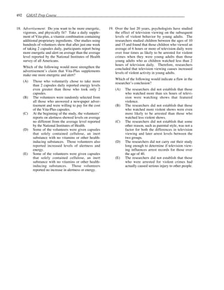 492 GMAT Prep Course
18. Advertisement: Do you want to be more energetic,
vigorous, and physically fit? Take a daily supple-
ment of Vita-plus, a vitamin combination containing
additional proprietary ingredients. Our studies using
hundreds of volunteers show that after just one week
of taking 2 capsules daily, participants report being
more energetic and alert on average than the average
level reported by the National Institutes of Health
survey of all Americans.
Which of the following would most strengthen the
advertisement’s claim that Vita-Plus supplements
make one more energetic and alert?
(A) Those who voluntarily chose to take more
than 2 capsules daily reported energy levels
even greater than those who took only 2
capsules.
(B) The volunteers were randomly selected from
all those who answered a newspaper adver-
tisement and were willing to pay for the cost
of the Vita-Plus capsules.
(C) At the beginning of the study, the volunteers’
reports on alertness showed levels on average
no different from the average level reported
by the National Institutes of Health.
(D) Some of the volunteers were given capsules
that solely contained cellulose, an inert
substance with no vitamins or other health-
inducing substances. Those volunteers also
reported increased levels of alertness and
energy.
(E) Some of the volunteers were given capsules
that solely contained cellulose, an inert
substance with no vitamins or other health-
inducing substances. Those volunteers
reported no increase in alertness or energy.
19. Over the last 20 years, psychologists have studied
the effect of television viewing on the subsequent
levels of violent behavior by young adults. The
researchers studied children between the ages of 10
and 15 and found that those children who viewed an
average of 6 hours or more of television daily were
over four times as likely to be arrested for violent
crimes when they were young adults than those
young adults who as children watched less than 2
hours of television daily. Therefore, researchers
concluded that television viewing causes increased
levels of violent activity in young adults.
Which of the following would indicate a flaw in the
researcher’s conclusion?
(A) The researchers did not establish that those
who watched more than six hours of televi-
sion were watching shows that featured
violence.
(B) The researchers did not establish that those
who watched more violent shows were even
more likely to be arrested than those who
watched less violent shows.
(C) The researchers did not establish that some
other reason, such as parental style, was not a
factor for both the differences in television
viewing and later arrest levels between the
two groups.
(D) The researchers did not carry out their study
long enough to determine if television view-
ing influences arrest records for those over
the age of 40.
(E) The researchers did not establish that those
who were arrested for violent crimes had
actually caused serious injury to other people.
 