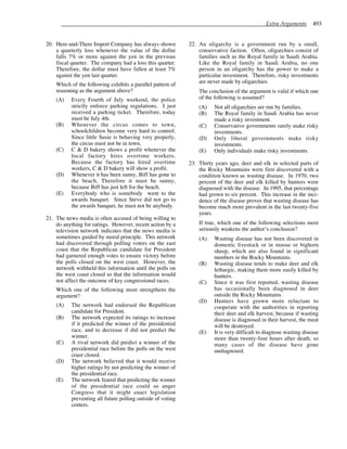 Extra Arguments 493
20. Here-and-There Import Company has always shown
a quarterly loss whenever the value of the dollar
falls 7% or more against the yen in the previous
fiscal quarter. The company had a loss this quarter.
Therefore, the dollar must have fallen at least 7%
against the yen last quarter.
Which of the following exhibits a parallel pattern of
reasoning as the argument above?
(A) Every Fourth of July weekend, the police
strictly enforce parking regulations. I just
received a parking ticket. Therefore, today
must be July 4th.
(B) Whenever the circus comes to town,
schoolchildren become very hard to control.
Since little Susie is behaving very properly,
the circus must not be in town.
(C) C & D bakery shows a profit whenever the
local factory hires overtime workers.
Because the factory has hired overtime
workers, C & D bakery will show a profit.
(D) Whenever it has been sunny, Biff has gone to
the beach, Therefore it must be sunny,
because Biff has just left for the beach.
(E) Everybody who is somebody went to the
awards banquet. Since Steve did not go to
the awards banquet, he must not be anybody.
21. The news media is often accused of being willing to
do anything for ratings. However, recent action by a
television network indicates that the news media is
sometimes guided by moral principle. This network
had discovered through polling voters on the east
coast that the Republican candidate for President
had garnered enough votes to ensure victory before
the polls closed on the west coast. However, the
network withheld this information until the polls on
the west coast closed so that the information would
not affect the outcome of key congressional races.
Which one of the following most strengthens the
argument?
(A) The network had endorsed the Republican
candidate for President.
(B) The network expected its ratings to increase
if it predicted the winner of the presidential
race, and to decrease if did not predict the
winner.
(C) A rival network did predict a winner of the
presidential race before the polls on the west
coast closed.
(D) The network believed that it would receive
higher ratings by not predicting the winner of
the presidential race.
(E) The network feared that predicting the winner
of the presidential race could so anger
Congress that it might enact legislation
preventing all future polling outside of voting
centers.
22. An oligarchy is a government run by a small,
conservative faction. Often, oligarchies consist of
families such as the Royal family in Saudi Arabia.
Like the Royal family in Saudi Arabia, no one
person in an oligarchy has the power to make a
particular investment. Therefore, risky investments
are never made by oligarchies.
The conclusion of the argument is valid if which one
of the following is assumed?
(A) Not all oligarchies are run by families.
(B) The Royal family in Saudi Arabia has never
made a risky investment.
(C) Conservative governments rarely make risky
investments.
(D) Only liberal governments make risky
investments.
(E) Only individuals make risky investments.
23. Thirty years ago, deer and elk in selected parts of
the Rocky Mountains were first discovered with a
condition known as wasting disease. In 1970, two
percent of the deer and elk killed by hunters were
diagnosed with the disease. In 1995, that percentage
had grown to six percent. This increase in the inci-
dence of the disease proves that wasting disease has
become much more prevalent in the last twenty-five
years.
If true, which one of the following selections most
seriously weakens the author’s conclusion?
(A) Wasting disease has not been discovered in
domestic livestock or in moose or bighorn
sheep, which are also found in significant
numbers in the Rocky Mountains.
(B) Wasting disease tends to make deer and elk
lethargic, making them more easily killed by
hunters.
(C) Since it was first reported, wasting disease
has occasionally been diagnosed in deer
outside the Rocky Mountains.
(D) Hunters have grown more reluctant to
cooperate with the authorities in reporting
their deer and elk harvest, because if wasting
disease is diagnosed in their harvest, the meat
will be destroyed.
(E) It is very difficult to diagnose wasting disease
more than twenty-four hours after death, so
many cases of the disease have gone
undiagnosed.
 