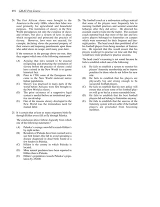 494 GMAT Prep Course
24. The first African slaves were brought to the
Americas in the early 1600s, where their labor was
used primarily for agricultural and household
purposes. The institution of slavery in the New
World presupposes not only the existence of slaves
and owners, but also a system of laws in place
which recognized and protected the practice of
slavery. However, laws were not enacted, for
example, declaring slaves the personal property of
their owners and imposing punishments upon those
who aided slaves in escape, until many years later.
If the sentences in the passage above are true, then
they support which one of the following statements?
(A) Arguing that laws needed to be enacted
recognizing and protecting the institution of
slavery before the practice of slavery could
have existed in the New World is to ignore
historical fact.
(B) Prior to 1700, some of the Europeans who
came to the New World enslaved native
Indian populations.
(C) Slavery was practiced in many parts of the
world before Africans were first brought to
the New World as slaves.
(D) The prior existence of a supportive legal
system is needed before an institutional prac-
tice can develop.
(E) One of the reasons slavery developed in the
New World was the tremendous need for
manual labor.
25. It is certain that at least as many migratory birds fly
through Hilden every fall as fly through Paluska.
The conclusion above follows logically from which
one of the following statements?
(A) Paluska’s average snowfall exceeds Hilden’s
by eight inches.
(B) Residents of Paluska have been warned not to
use bird feeders this fall to avoid spreading a
disease diagnosed in dead birds found at a
few feeders in Paluska.
(C) Hilden is the county in which Paluska is
located.
(D) More natural predators have been reported in
Hilden than in Paluska.
(E) Hilden’s population exceeds Paluska’s popu-
lation by 25,000.
26. The football coach at a midwestern college noticed
that some of his players were frequently late to
morning football practices and seemed somewhat
lethargic after they did arrive. He directed his
assistant coach to look into the matter. The assistant
coach reported back that most of the late and less
active players belonged to fraternities on campus
which were renowned for their frequent and late-
night parties. The head coach then prohibited all of
his football players from being members of fraterni-
ties. He reported that this would ensure that his
players would get to practice on time and that they
would have more productive practice sessions.
The head coach’s reasoning is not sound because he
fails to establish which one of the following:
(A) He fails to establish a system to monitor his
players’ fraternity membership and to impose
penalties for those who do not follow his new
rule.
(B) He fails to establish that his players are
physically big and strong enough to be
successful football players.
(C) He fails to establish that his new policy will
ensure that at least some of his football play-
ers will go to bed at a more reasonable hour.
(D) He fails to establish that his best football
players did not belong to fraternities anyway.
(E) He fails to establish that the success of the
fraternity system will not suffer if the football
players are precluded from becoming
members.
 