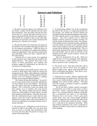 Extra Arguments 495
Answers and Solutions
1. A
2. B
3. E
4. C
5. E
6. C
7. A
8. C
9. C
10. D
11. B
12. E
13. C
14. E
15. C
16. D
17. C
18. E
19. C
20. D
21. B
22. E
23. B
24. A
25. C
26. C
1. The golf association requires two conditions to be
met before a golfer will be admitted into the Labor
Day tournament. First, the golfer must pay the entry
fee by June 1st. Second, the golfer must have won a
major tournament during the previous calendar year.
Since Smith was accepted to play in the Labor Day
tournament, he must have won a major tournament the
previous year. Selection (A) is correct.
2. The link that allows the conclusion to be drawn in
this problem is the assumption that only principals will
try new methods and programs. Under this theory of
governance by committee, new methods and programs
cannot be implemented. Thus, the theory assumes that
only individuals will try new ideas. Selection (B) is
the correct answer.
Selection (C) is a close second. It is supported
by the argument, but it understates the breadth of the
implied premise. The question states that in this
theory of school governance, new methods and
programs cannot be implemented, not that they are
less likely to be implemented.
3. Before looking at the possible answers, take a few
seconds to think about what might be causing the
unexpected result. What could explain the continuing
incidence of head injuries? Perhaps children’s bicycle
helmets were not designed properly or perhaps
children are not using the helmets properly.
Now look at the possible selections. (A) and (C)
are not correct because they are possible explanations
for why children do not wear helmets. The passage
asks why injuries still occur in children who do wear
helmets. (B) is irrelevant; it does not explain why
head injuries occur in children who wear bicycle
helmets. The passage implies that bicycle helmets
reduce the total incidence of head injuries, not that
they eliminate all head injuries. Selection (D) contra-
dicts this implication because it states that the same
injuries occur that bicycle helmets help prevent.
Selection (E) remains, and it is the correct selection. It
also fits an explanation we thought of before review-
ing the selections.
4. The answer is (C). Although cars may be twice as
efficient in 2002 if the public uses cars more than
twice as much as currently, then automobiles could
use more (not less) than 50 percent of energy con-
sumed in the United States.
5. In determining whether one of the assumptions
provided in the answers is a suppressed premise for
the passage, you should ask yourself whether the
assumption makes the presented argument more likely.
If it does, then the answer is most likely a suppressed
premise. The lower reading level in American
children could be caused by a number of things, not
just the amount of television they watch. For instance,
if the methods used by American teachers and parents
to teach reading are inferior to the methods used in
other western countries, then this could quite possibly
account for the difference in reading levels. Thus, in
order for the argument to be valid, the methods used in
the United States must be about as effective as the
methods used in other western countries. Choice (E)
is the correct answer.
Don’t be distracted by (C) or (D). While (C)
might be true, it is not an assumption in the argument.
And just because a child watches less television
doesn’t mean he or she is reading more.
6. The answer is (C). Since they scored the same in
only one area, Steve’s lowest score was equal to
Robert’s highest score. Hence, in the other three areas
Steve scored higher than Robert. Thus, Steve’s aver-
age score is higher than Robert’s.
7. Selection (A) is correct. Donna’s argument does
not state that people who drink heavily will necessarily
have serious health problems, only that they will
probably have serious health problems. Providing
only one example to attempt to disprove a probable
result is a serious flaw.
We do not know whether medical researchers
considered the case of Steve’s great uncle, so (B) is
not correct. Steve’s argument does not imply that
there is no correlation between drinking and health.
He is unequivocal that there is no correlation.
Therefore, (C) is not correct. Steve’s great uncle
clearly didn’t have any serious health problems
because he appeared to be in good health and he lived
to be 87, so selection (D) cannot be correct. Finally,
(E) is irrelevant to the arguments presented. What
type medical treatments were used is irrelevant to
whether or not Steve’s great uncle was affected by his
heavy drinking.
 