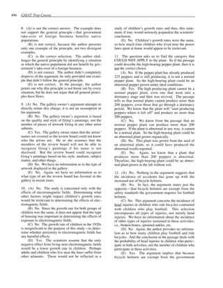 496 GMAT Prep Course
8. (A) is not the correct answer. The example does
not support the general principle—that government
take-over of foreign business benefits native
populations.
(B) is not correct, because the author presents
only one example of the principle, not two divergent
examples.
(C) is the correct selection. The author chal-
lenges the general principle by identifying a situation
in which the native population did not benefit by gov-
ernment’s take-over of a foreign business.
(D) is not correct. The author didn’t completely
disprove of the argument; he only provided one exam-
ple that didn’t follow the general principle.
(E) is not correct. In the passage, the author
points out why this principle is not borne out by every
situation, but he does not argue that all general princi-
ples have flaws.
9. (A) No. The gallery owner’s argument attempts to
directly refute this charge; it is not an assumption in
his argument.
(B) No. The gallery owner’s argument is based
on the quality and style of Grieg’s paintings, not the
number of pieces of artwork Grieg or any other artist
submits.
(C) Yes. The gallery owner states that the artists’
names are covered so the review board could not know
who the artists are. He or she assumes that the
members of the review board will not be able to
recognize Grieg’s paintings if his name is not
disclosed. But the review board could recognize
Grieg’s paintings based on his style, medium, subject
matter, and other things.
(D) No. We have no information as to the type of
artwork displayed in the gallery.
(E) No. Again, we have no information as to
what type of art the review board has favored in the
gallery in recent years.
10. (A) No. The study is concerned only with the
effects of electromagnetic fields. Determining what
other factors might impact children’s growth rates
would be irrelevant to determining the effects of elec-
tromagnetic fields.
(B) No. Since the growth rate for both groups of
children was the same, it does not appear that the type
of housing was important in determining the effects of
exposure to electromagnetic fields.
(C) No. The growth rate of children in the 1920s
is insignificant to the purpose of this study—to deter-
mine whether proximity to electromagnetic fields has
any harmful effects.
(D) Yes. The scientists assume that the only
negative effect from living near electromagnetic fields
would be a lower growth rate in children. Perhaps
adults and children who live near the lines suffer from
other ailments. These would not be reflected in a
study of children’s growth rates and thus, this state-
ment, if true, would seriously jeopardize the scientists’
conclusion.
(E) No. Children’s growth rates were the same,
so how much time children who lived near the power
lines spent at home would appear to be irrelevant.
11. The question asks us to find the category that
COULD NOT APPLY to the plant. So if the passage
could describe the high-bearing pepper plant, then it is
not the correct choice.
(A) No. If the pepper plant has already produced
225 peppers and is still producing, it is not a normal
pepper plant. So the high-bearing plant could be an
abnormal pepper grown under ideal conditions.
(B) Yes. The high producing plant cannot be a
normal pepper plant, even one that went into a
dormancy stage and then was revived. The passage
tells us that normal plants cannot produce more than
200 peppers, even those that go through a dormancy
period. We know that the plant will “start producing
peppers where it left off” and produce no more than
200 peppers.
(C) No. We know from the passage that no
normal pepper plant can produce more than 200
peppers. If the plant is abnormal in any way, it cannot
be a normal plant. So the high-bearing plant could be
an abnormal plant grown organically.
(D) No. This plant was grown from the seed of
an abnormal plant, so it could have produced the
abnormal results reported.
(E) No. Again, we know that a plant that
produces more than 200 peppers is abnormal.
Therefore, the high-bearing plant could be an abnor-
mal plant grown in the lab without soil.
12. (A) No. Nothing in the argument suggests that
the incidence of accidents has gone up with the
increased use of bicycle helmets.
(B) No. In fact, the argument states just the
opposite—that bicycle helmets are exempt from the
safety standards the government requires for football
helmets.
(C) No. This argument concerns the incidence of
head injuries in children who ride bicycles contrasted
with children who play football. This selection
encompasses all types of injuries, not merely head
injuries. We have no information about the incidence
of other types of injuries sustained in these activities,
i.e., broken bones, sprained ankles, etc.
(D) No. Again, the author provides no informa-
tion as to how many children play football and ride
bicycles. And the conclusion in the passage deals with
the probability of head injuries in children who partic-
ipate in both activities, not the number of children who
participate in these activities.
(E) Yes. The argument implies that because
bicycle helmets are exempt from the government
 