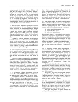 Extra Arguments 497
safety standards for football helmets, children will
more likely be injured in bicycle accidents. However,
bicycle helmets might be exempt from the standards
because the government believes bicycle helmets
already meet the safety standards applicable to football
helmets. We don’t know the reason bicycle helmets
are not covered by the standards. The implication in
this argument is that bicycle helmets are not as safe as
football helmets, and therefore, they are less likely to
meet the football helmet safety standards.
13. By concluding that apples are more expensive
than oranges because the cost of apples went up a
greater percentage, we implicitly assume that oranges
were not much more expensive initially. For example,
if apples were initially $1 per pound and increased
40% to $1.40 per pound while oranges were originally
$2 per pound and increased 20% to $2.40 per pound,
apples would not be more expensive. The answer is
(C).
As for (A), whatever increase in prices occurred
before the storm has no effect on the results after the
storm. With (B), if apples were previously more
expensive and increased in price a greater percentage
than oranges, they would be even more expensive.
Finally, choices (D) and (E) have no impact on the
current prices of apples and oranges.
14. This question is straightforward once you focus on
the relevant information. If the chance of injury was 1
per 300 flights in 1970 and 1 per 1000 flights in 1990,
then vacationers were less likely to be injured in a
plane accident in 1990 than in 1970. The answer is
(E).
Choices (A) and (B) make the error of comparing
numbers of vacationers injured when the passage only
gives percentages. Without knowing how many vaca-
tioners there were in each year (or at least a ratio), we
can not determine which year contained a greater
number of injuries. Choice (C) seems to assume that
vacationers who did not travel by plane traveled by car
instead—a likely but not necessary assumption.
Finally, choice (D) is contradicted by the passage.
15. If the various levels of government collect a
smaller share of the GNP through taxes, then the aver-
age taxpayer keeps a larger share. The answer is (C).
Be careful of choice (A): it commits an error by
failing to distinguish between percentage and amount.
While the percentage share of taxes has decreased, the
overall amount of tax revenue could have increased if
the GNP is larger than it was ten years ago.
The other choices can not be logically inferred
from the passage. Each choice offers a possible cause
or effect of the tax reduction, but none of these must
occur.
16. This is a case of All-Things-Being-Equal. In
order to attribute the reduction in accidents to the
Highway Patrol’s Publicity campaign, we must
remove the possibility of alternative explanations.
Choice (D) removes one such explanation—that the
decrease in accidents could have been due to a de-
crease in driving on the highway. The answer is (D).
17. The passage draws an analogy between armed
forces and college athletic teams, and concludes that
training methods which work in college sports will be
effective in the military as well. There are three
training methods listed for a successful sports team:
1) trained as individuals and as team
2) inspired by their coach
3) learn from their mistakes
Reasoning by analogy is not made invalid by minor
differences between the two items being compared.
Choices (A), (B), (D), and (E) point out such differ-
ences but do not detract from the essence of the anal-
ogy. However, choice (C) states that it may not be
possible for soldiers to learn from their mistakes, a
definite distinction between sports and the military,
and one that weakens the argument. The answer is
(C).
18. To strengthen a claim that a substance has a
certain health effect, we often test the substance
against a placebo, an inert substitute. If the substance
tested produces results that the placebo does not, we
attribute these differences to the action of the
substance. In choice (E), some of the volunteers were
given cellulose instead of Vita-plus, and these volun-
teers did not show the same increased energy as those
who received Vita-plus. This strengthens the conclu-
sion that Vita-plus increased one’s energy. The
answer is (E).
Choice (A) suffers from the weakness that those
who believe in the efficacy of Vita-plus and take
increased doses may convince themselves that it truly
has an effect. Choice (B) shows the same weakness:
maybe only “true believers” are willing to pay for the
cost of the capsules.
As for (C), this choice is required to properly
compare the two levels, but it is not sufficient to show
Vita-plus caused any differences. Finally, choice (D)
weakens the claim by stating that another substance
shows the same results as Vita-plus.
19. This argument claims that a causal relationship
exists between television viewing and arrest levels of
young adults because the two situations are correlated.
However, the argument does not rule out the possibil-
ity that both of these situations may be caused by a
third, independent event. The answer is (C).
The other choices may all be true, but they do
not impact the researchers’ conclusion.
 