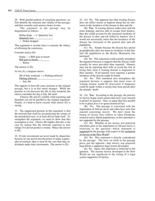 498 GMAT Prep Course
20. With parallel pattern of reasoning questions, we
first identify the structure and validity of the passage,
and then consider each answer-choice in turn.
The argument in the passage may be
diagrammed as follows:
Dollar drops —> Quarterly loss
Quarterly loss
∴ Dollar dropped
This argument is invalid since it commits the fallacy
of affirming the conclusion.
Consider choice (D):
Sunny —> Biff goes to beach
Biff goes to beach
∴ Sunny
The answer is (D).
As for (A), a diagram shows:
4th of July weekend —> Parking enforced
Parking enforced
∴ July 4th
This appears to have the same structure as the original
passage, but it is in fact much stronger. While the
premise in (A) discusses the 4th of July weekend, the
choice concludes the day is July 4th itself.
Choices (B) and (C) exhibit valid reasoning and
therefore can not be parallel to the original argument.
Finally, it’s hard to know exactly what choice (E) is
saying.
21. The suppressed premise in this argument is that
the network hurt itself by not predicting the winner of
the presidential race, or at least did not help itself. To
strengthen the argument, we need to show that this
assumption is true. Choice (B) implies that this is the
case by stating that the network expected to lose
ratings if it did not predict a winner. Hence the answer
is (B).
22. If risky investments are never made by oligarchies
because no one person has the power to make a partic-
ular investment, then it must be the case that only in-
dividuals make risky investments. The answer is (E).
23. (A) No. The apparent fact that wasting disease
does not afflict moose or bighorn sheep has no rele-
vance to the incidence of the disease in deer and elk.
(B) Yes. If wasting disease makes deer and elk
more lethargic and less able to escape from hunters,
then this could account for the increased incidence of
the disease in deer and elk killed by hunters, but it
would not necessarily mean that the incidence of the
disease has increased in the general deer and elk
population.
(C) No. Simply because the disease has spread
geographically does not mean its incidence in the deer
and elk population in the Rocky Mountains has
increased.
(D) No. This statement could actually strengthen
the argument because it suggests that the disease could
actually be more prevalent than reported. Hunters
may not be reporting their kills to avoid the risk of
losing their meat if wasting disease is diagnosed in
their animals. If all animals were reported, a greater
incidence of the disease might be found.
(E) No. This statement also strengthens the
argument because it suggests that more cases of
wasting disease would be discovered if diagnoses
could be made within a twenty-four hour period after
the animals’ death.
24. (A) Yes. According to the passage, the practice
of slavery began much sooner than laws were enacted
to protect its practice. Thus, to argue that laws needed
to be in place first is to ignore historical fact.
(B) No. The passage is concerned with the
importation of African slaves and when laws were first
enacted concerning slavery. We don’t know the
timing of slavery laws relative to when Europeans
enslaved native Indian populations, so this statement is
not supported by the passage.
(C) No. Whether or not slavery was practiced
elsewhere prior to the importation of African slaves is
irrelevant to the question—which statement is
supported by the passage with respect to the institution
of slavery in the New World?
(D) No. This statement is directly contradicted
by the passage. The facts set forth in the passage
prove just the opposite—that slavery was practiced
long before a supportive legal system developed.
(E) No. Again, this statement is irrelevant to the
question. The reasons slavery developed in the New
World are not significant to the timing of a legal
system supportive of slavery.
 