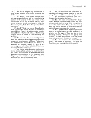 Extra Arguments 499
25. (A) No. We are not given any information as to
how average snowfall might impact migratory bird
flight patterns.
(B) No. We don’t know whether migratory birds
are susceptible to the disease or if they might in fact be
carriers of the disease. If they are carriers of the
disease, then the fact that the disease has been diag-
nosed in Paluska would not necessarily affect the
levels of migratory birds flying through either Hilden
or Paluska.
(C) Yes. If Paluska is a town in Hilden County,
then birds that fly through Paluska are also flying
through Hilden County. So at least as many birds fly
through Hilden as fly through Paluska. The following
diagram might be helpful in conceptualizing this
problem.
(D) No. Knowing that more natural predators
have been reported in Hilden does not verify that there
actually are more predators in Hilden. Furthermore,
we don’t know the sizes of Hilden and Paluska. If
Paluska is very small and Hilden is very large, the fact
that more predators have been sighted in Hilden would
not be significant to this passage.
(E) No. Again, while population density might
impact migratory bird patterns, we don’t know how
big Paluska and Hilden are. If Hilden’s area exceeds
Paluska’s area significantly, the fact that Hilden has a
bigger population might not affect the numbers of
migratory birds that fly through each place.
26. (A) No. This answer deals with enforcement of
the new policy, not whether the new policy is likely to
change the unwanted behavior in the first place.
(B) No. This answer is irrelevant to the issue—
behavior the coach wishes to change.
(C) Yes. The coach assumes that if his players
do not belong to fraternities, they will not have other
distractions at night to keep them from getting a
reasonable night’s sleep. Many other reasons may
keep the players up late at night—non-fraternity
parties, library research, part time jobs, etc.
(D) No. We know from the passage that only
some of the football players were late and lethargic at
practice and that many of these later players were
fraternity members. Perhaps his best players were
fraternity members who showed up to practice on
time, but we cannot tell this from the passage.
(E) No. This answer is also irrelevant to the
issue. The impact of the coach’s rule upon the
fraternity system is unimportant in this scenario.
 