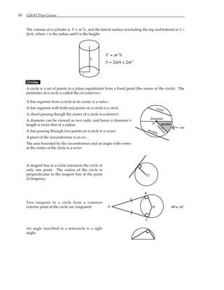 50 GMAT Prep Course
The volume of a cylinder is V = πr2
h, and the lateral surface (excluding the top and bottom) is S =
2πrh, where r is the radius and h is the height:
r
h
V r h
S rh r
=
= +
π
π π
2
2
2 2
Circles
A circle is a set of points in a plane equidistant from a fixed point (the center of the circle). The
perimeter of a circle is called the circumference.
A line segment from a circle to its center is a radius.
A line segment with both end points on a circle is a chord.
A chord passing though the center of a circle is a diameter.
A diameter can be viewed as two radii, and hence a diameter’s
length is twice that of a radius.
A line passing through two points on a circle is a secant.
A piece of the circumference is an arc.
The area bounded by the circumference and an angle with vertex
at the center of the circle is a sector.
O
diameter
cord
secant
sector
r
a
d
i
u
s
arc
A tangent line to a circle intersects the circle at
only one point. The radius of the circle is
perpendicular to the tangent line at the point
of tangency:
O
Two tangents to a circle from a common
exterior point of the circle are congruent: O
A
B
C
AB ≅ AC
An angle inscribed in a semicircle is a right
angle:
 