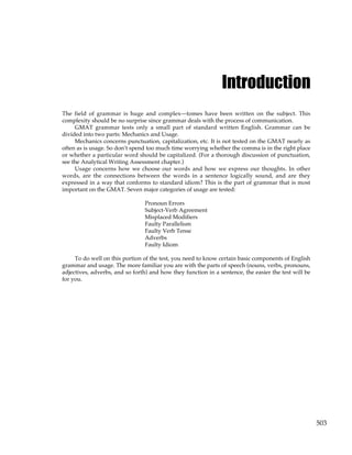 503
Introduction
The field of grammar is huge and complex—tomes have been written on the subject. This
complexity should be no surprise since grammar deals with the process of communication.
GMAT grammar tests only a small part of standard written English. Grammar can be
divided into two parts: Mechanics and Usage.
Mechanics concerns punctuation, capitalization, etc. It is not tested on the GMAT nearly as
often as is usage. So don’t spend too much time worrying whether the comma is in the right place
or whether a particular word should be capitalized. (For a thorough discussion of punctuation,
see the Analytical Writing Assessment chapter.)
Usage concerns how we choose our words and how we express our thoughts. In other
words, are the connections between the words in a sentence logically sound, and are they
expressed in a way that conforms to standard idiom? This is the part of grammar that is most
important on the GMAT. Seven major categories of usage are tested:
Pronoun Errors
Subject-Verb Agreement
Misplaced Modifiers
Faulty Parallelism
Faulty Verb Tense
Adverbs
Faulty Idiom
To do well on this portion of the test, you need to know certain basic components of English
grammar and usage. The more familiar you are with the parts of speech (nouns, verbs, pronouns,
adjectives, adverbs, and so forth) and how they function in a sentence, the easier the test will be
for you.
 