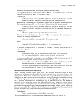 Sentence Correction 505
• A pronoun should refer to one, and only one, noun or compound noun.
This is probably the most common error on the GMAT. If a pronoun follows two nouns, it is
often unclear which of the nouns the pronoun refers to.
Faulty Usage
The breakup of the Soviet Union has left nuclear weapons in the hands of unstable,
nascent countries. It is imperative to world security that they be destroyed.
Although one is unlikely to take the sentence to mean that the countries must be destroyed,
that interpretation is possible from the structure of the sentence. It is easily corrected:
The breakup of the Soviet Union has left nuclear weapons in the hands of unstable,
nascent countries. It is imperative to world security that these weapons be destroyed.
Faulty Usage
In Somalia, they have become jaded by the constant warfare.
This construction is faulty because they does not have an antecedent. The sentence can be
corrected by replacing they with people:
In Somalia, people have become jaded by the constant warfare.
Better:
The people of Somalia have become jaded by the constant warfare.
• In addition to agreeing with its antecedent in number, a pronoun must agree with its
antecedent in person.
Faulty Usage
One enters this world with no responsibilities. Then comes school, then work,
then marriage and family. No wonder you look longingly to retirement.
In this sentence, the subject has changed from one (third person) to you (second person). To
correct the sentence either replace one with you or vice versa:
You enter this world with no responsibilities. Then comes school, then work, then
marriage and family. No wonder you look longingly to retirement.
One enters this world with no responsibilities. Then comes school, then work, then
marriage and family. No wonder one looks longingly to retirement.
Personal Pronouns as Subjects and Objects
When a personal pronoun is used as the subject of a sentence, the pronoun must be in the
subjective, or nominative, case: I, you, he/she/it, we, you, they. When used as the object of a verb
or preposition, the pronoun must be in the objective case: me, you, his/her/it, us, you, them. A
pronoun in the objective case can never function as its subject; for example, Him went to the store.
When two personal pronouns are used in a compound subject, they must agree in case (he
and I); the same is true when two pronouns are used as objects (him and me). You need to be
especially alert to compound subjects and objects where one word is a person’s name and the
other a pronoun, as in “Esperanza and I” or “Esperanza and me.” As in other instances, pronoun
mistakes involving subject/object agreement happen only in some usages. You are unlikely to
hear anyone say, "She threw the ball to I" or "I blamed she for telling on me," but you constantly
hear the incorrect usage, “They divided the proceeds between him and I.”
Faulty Usage
The test was administered to Frank, Billy, Joanne and I.
The verb phrase administered to requires an object; the pronoun in this case must be me.
 