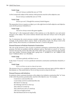 506 GMAT Prep Course
Faulty Usage
Him and I always watched the news at 7 P.M.
As the (compound) subject of the sentence, both pronouns must be in the subjective case:
He and I always watched the news at 7 P.M.
Faulty Usage
Between you and I, I thought the ceremony lacked elegance.
The preposition between requires an object; you is the right form for both subjective and objective
cases, but the pronoun I should be me.
Faulty Usage
Dad and me always went to the game together.
“Dad and me” is the (compound) subject of the sentence; me is the objective case and cannot
function as the subject. The correct sentence should read, Dad and I always went to the game
together.
Tip: To determine the correct pronoun consider compound subjects as simple subjects. For
example, in the sentence above, remove “Dad” so the sentence reads, Me always went to the
game. Clearly, this is incorrect, so it should be Dad and I. (I went to the game)
Personal Pronouns in Predicate Nominative Constructions
The case of the pronoun is also at issue in predicate nominative constructions that contain a
pronoun. We have no problem with the sentences such as "the book is a novel" or "we were
outcasts" because the word on the other side of the verbal "net" is a noun, and nouns don't change
case, only number. Pronouns change both—going from "I" (SUBJECT) to "me" (OBJECT) and
from "I" (SINGULAR) to "we" (PLURAL).
Faulty Usage
You knew perfectly well that it was me.
In the clause “it was me,” me is in a predicate nominative construction and therefore should be, it
was I.
Faulty Usage
We are not them; we are in a class of our own.
The pronoun them is in a predicate nominative construction and must agree with the subject of
the sentence, we. The correct form is, We are not they; we are in a class of our own.
Personal Pronouns with Infinitives
In sentences where a pronoun functions as the subject of an infinitive construction (the “to” form
of the verb), the pronoun, paradoxically, must be in the objective case. For example,
I want him to understand this rule.
I want Gladys and him to understand this rule.
She told her to clean up.
He told Jorge and them to clean up.
They asked me to stand up.
They asked Larry and us to stand up.
I like them to laugh out loud.
She told Sinead and him to sing loudly.
 