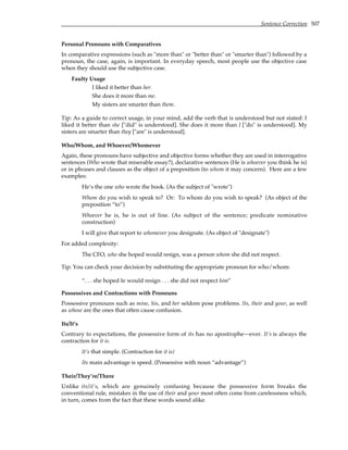 Sentence Correction 507
Personal Pronouns with Comparatives
In comparative expressions (such as "more than" or "better than" or "smarter than") followed by a
pronoun, the case, again, is important. In everyday speech, most people use the objective case
when they should use the subjective case.
Faulty Usage
I liked it better than her.
She does it more than me.
My sisters are smarter than them.
Tip: As a guide to correct usage, in your mind, add the verb that is understood but not stated: I
liked it better than she ["did" is understood]. She does it more than I ["do" is understood]. My
sisters are smarter than they ["are" is understood].
Who/Whom, and Whoever/Whomever
Again, these pronouns have subjective and objective forms whether they are used in interrogative
sentences (Who wrote that miserable essay?), declarative sentences (He is whoever you think he is)
or in phrases and clauses as the object of a preposition (to whom it may concern). Here are a few
examples:
He’s the one who wrote the book. (As the subject of "wrote")
Whom do you wish to speak to? Or: To whom do you wish to speak? (As object of the
preposition “to”)
Whoever he is, he is out of line. (As subject of the sentence; predicate nominative
construction)
I will give that report to whomever you designate. (As object of "designate")
For added complexity:
The CFO, who she hoped would resign, was a person whom she did not respect.
Tip: You can check your decision by substituting the appropriate pronoun for who/whom:
“. . . she hoped he would resign . . . she did not respect him”
Possessives and Contractions with Pronouns
Possessive pronouns such as mine, his, and her seldom pose problems. Its, their and your, as well
as whose are the ones that often cause confusion.
Its/It’s
Contrary to expectations, the possessive form of its has no apostrophe—ever. It’s is always the
contraction for it is.
It’s that simple. (Contraction for it is)
Its main advantage is speed. (Possessive with noun “advantage”)
Their/They’re/There
Unlike its/it’s, which are genuinely confusing because the possessive form breaks the
conventional rule, mistakes in the use of their and your most often come from carelessness which,
in turn, comes from the fact that these words sound alike.
 