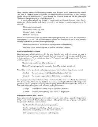 Sentence Correction 509
Many company names do not use an apostrophe even though it would appear that they should.
You need to check each case; companies are not obliged to use apostrophes in their company
names and their decisions vary. Longs Drugs, for example, does not use an apostrophe.
Nordstrom does not want to be called Nordstrom’s.
In words whose plurals are formed by changing the spelling of the word rather than by
adding an s, both singular and plural possessives are formed by adding apostrophe s. For
example:
The woman’s wristwatch
The women’s ice hockey team
The man’s ability to skate
The men’s final score
In words such as attorney and alley where forming the plural does not follow the convention of
changing the “s” to “ies,” you again must know whether the reference is to one or more attorneys
before you can know where the apostrophe belongs.
The attorney’s/attorneys’ decision was to postpone the trial indefinitely.
They alley’s/alleys’ resurfacing was an item on the council’s agenda.
Contractions Used with Nouns
Contractions are of different types: (1) the kind that shorten a verb phrase and are used in
informal speech and writing (can’t/cannot, don’t/do not, won’t/will not, etc.); and (2) nouns
with an apostrophe "s" as a shortened form of “is” or pronouns with an apostrophe “re” as a
shortened form of “are.”
The work’s too easy for her. (The work is too ...)
The family’s going to put up the money for them. (The family is going to ...)
Note: If the word in question is neither a possessive nor a contraction, no apostrophe is used.
(Faulty) The test’s are supposed to be difficult but essentially fair.
(Correct) The tests are supposed to be difficult but essentially fair.
Seldom do you encounter a situation where a plural form of the noun is used with the contraction
“re” (for example, “books’re my friends”), but you do see the plural form used with personal
pronouns: “We’re going/You’re going/They’re going. The most common mistake, however, is
seen with there’s (the singular form, and there’re (the plural form.)
(Faulty) There’s (there is) many ways to look at the problem.
(Correct) There’re (there are) many ways to look at the problem.
Possessive Pronouns with Gerunds
In everyday speech, many people do not use the possessive form before a gerund—the participial
(“ing”) form of the verb that functions as a noun—although scholars and language purists prefer
the possessive. Here are a few examples:
Carelessness leads to them/their making mistakes.
Him/his wanting so much to help is heartwarming to see.
I know that me/my talking to you this way is intrusive.
It/Its being one of her own choices made it special.
 